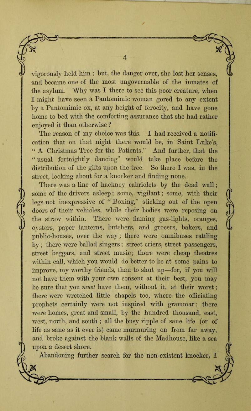 vigorously held him; but, the danger over, she lost her senses, and became one of the most ungovernable of the inmates of the asylum. Why was I there to see this poor creature, when I might have seen a Pantomimic woman gored to any extent by a Pantomimic ox, at any height of ferocity, and have gone home to bed with the comforting assurance that she had rather enjoyed it than otherwise ? The reason of my choice was this. I had received a notifi- cation that on that night there would be, in Saint Luke’s, “ A Christmas Tree for the Patients.” And further, that the “ usual fortnightly dancing” would take place before the distribution of the gifts upon the tree. So there I was, in the street, looking about for a knocker and finding none. There was a line of hackney cabriolets by the dead wall; some of the drivers asleep; some, vigilant; some, with their legs not inexpressive of “ Boxing,” sticking out of the open doors of their vehicles, while their bodies were reposing on the straw within. There were flaming gas-lights, oranges, oysters, paper lanterns, butchers, and grocers, bakers, and public-houses, over the way; there were omnibuses rattling by; there were ballad singers; street criers, street passengers, street beggars, and street music; there were cheap theatres within call, which you would do better to be at some pains to improve, my worthy friends, than to shut up—for, if you wall not have them with your own consent at their best, you may be sure that you must have them, without it, at their worst; there were wretched little chapels too, where the officiating prophets certainly were not inspired with grammar; there were homes, great and small, by the hundred thousand, east, west, north, and south ; all the busy ripple of sane life (or of life as sane as it ever is) came murmuring on from far away, and broke against the blank walls of the Madhouse, like a sea upon a desert shore. Abandoning further search for the non-existent knocker