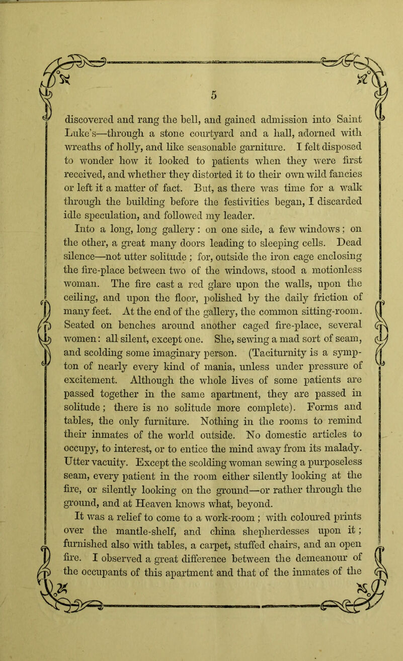 discovered and rang the hell, and gained admission into Saint Luke’s—through a stone courtyard and a hall, adorned with wreaths of holly, and like seasonable garniture. I felt disposed to wonder how it looked to patients when they were first received, and whether they distorted it to their own wild fancies or left it a matter of fact. But, as there was time for a walk through the building before the festivities began, I discarded idle speculation, and followed my leader. Into a long, long gallery: on one side, a few windows; on the other, a great many doors leading to sleeping cells. Dead silence—not utter solitude ; for, outside the iron cage enclosing the fire-place between two of the windows, stood a motionless woman. The fire cast a red glare upon the walls, upon the ceiling, and upon the floor, polished by the daily friction of many feet. At the end of the gallery, the common sitting-room. Seated on benches around another caged fire-place, several women: all silent, except one. She, sewing a mad sort of seam, and scolding some imaginary person. (Taciturnity is a symp- ton of nearly every land of mania, unless under pressure of excitement. Although the whole lives of some patients are passed together in the same apartment, they are passed in solitude; there is no solitude more complete). Forms and tables, the only furniture. Nothing in the rooms to remind their inmates of the world outside. No domestic articles to occupy, to interest, or to entice the mind away from its malady. Utter vacuity. Except the scolding woman sewing a purposeless seam, every patient in the room either silently looking at the fire, or silently looking on the ground—or rather through the ground, and at Heaven knows what, beyond. It was a relief to come to a work-room; with coloured prints over the mantle-shelf, and china shepherdesses upon it; furnished also with tables, a carpet, stuffed chairs, and an open fire. I observed a great difference between the demeanour of the occupants of this apartment and that of the inmates of the