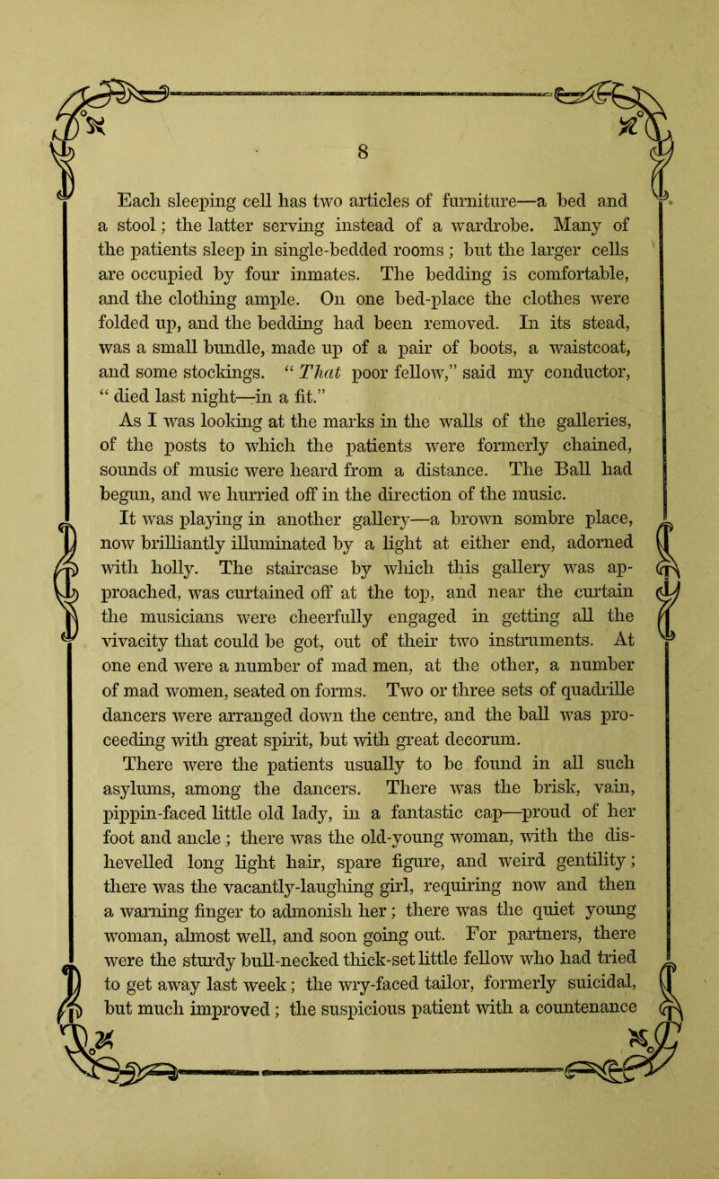 Each sleeping cell has two articles of furniture—a bed and a stool; the latter serving instead of a wardrobe. Many of the patients sleep in single-bedded rooms; but the larger cells are occupied by four inmates. The bedding is comfortable, and the clothing ample. On one bed-place the clothes were folded up, and the bedding had been removed. In its stead, was a small bundle, made up of a pair of boots, a waistcoat, and some stockings. “ That poor fellow,” said my conductor, “ died last night—in a fit.” As I was looking at the marks in the walls of the galleries, of the posts to which the patients were formerly chained, sounds of music were heard from a distance. The Ball had begun, and we hurried off in the direction of the music. It was playing in another gallery—a brown sombre place, now brilliantly illuminated by a light at either end, adorned with holly. The staircase by which this gallery was ap- proached, was curtained off at the top, and near the curtain the musicians were cheerfully engaged in getting all the vivacity that could be got, out of their two instruments. At one end were a number of mad men, at the other, a number of mad women, seated on forms. Two or three sets of quadrille dancers were arranged down the centre, and the ball was pro- ceeding with great spirit, but with great decorum. There were the patients usually to be found in all such asylums, among the dancers. There was the brisk, vain, pippin-faced little old lady, in a fantastic cap—proud of her foot and ancle; there was the old-young woman, with the dis- hevelled long light hair, spare figure, and weird gentility; there was the vacantly-laughing girl, requiring now and then a warning finger to admonish her; there was the quiet young woman, almost well, and soon going out. For partners, there were the sturdy bull-necked thick-set little fellow who had tried to get away last week; the wry-faced tailor, formerly suicidal, but much improved; the suspicious patient with a countenance