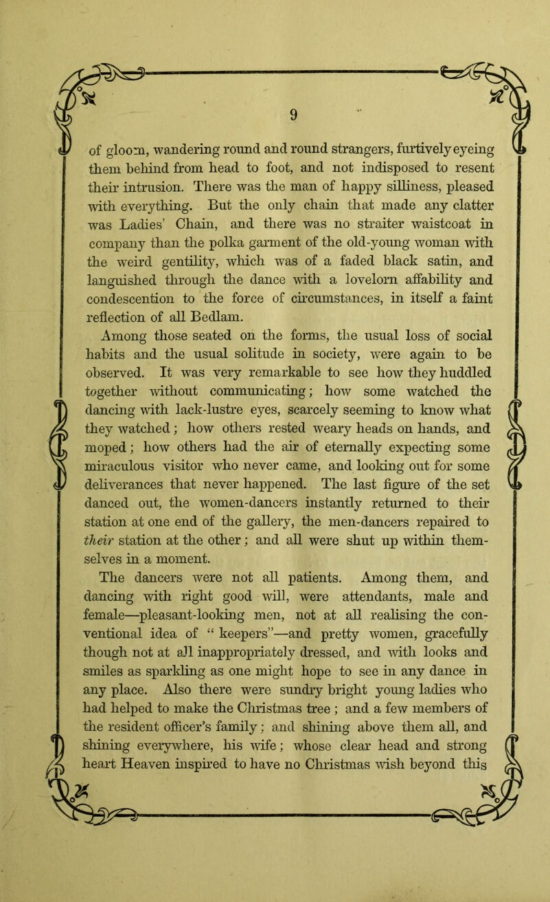 of gloom, wandering round and round strangers, furtively eyeing them behind from head to foot, and not indisposed to resent their intrusion. There was the man of happy silliness, pleased with everything. But the only chain that made any clatter was Ladies’ Chain, and there was no straiter waistcoat in company than the polka garment of the old-young woman with the weird gentility, which was of a faded black satin, and languished through the dance with a lovelorn affability and condescension to the force of circumstances, in itself a faint reflection of all Bedlam. Among those seated on the forms, the usual loss of social habits and the usual solitude in society, were again to be observed. It was very remarkable to see how they huddled together without communicating; how some watched the dancing with lack-lustre eyes, scarcely seeming to know what they watched; how others rested weary heads on hands, and moped; how others had the air of eternally expecting some miraculous visitor who never came, and looking out for some deliverances that never happened. The last figure of the set danced out, the women-dancers instantly returned to their station at one end of the gallery, the men-dancers repaired to their station at the other; and all were shut up within them- selves in a moment. The dancers were not all patients. Among them, and dancing with right good will, were attendants, male and female—pleasant-looking men, not at all realising the con- ventional idea of “ keepers”—and pretty women, gracefully though not at all inappropriately dressed, and with looks and smiles as sparkling as one might hope to see in any dance in any place. Also there were sundry bright young ladies who had helped to make the Christmas tree ; and a few members of the resident officer’s family; and shining above them all, and shining everywhere, his wife; whose clear head and strong heart Heaven inspired to have no Christmas wish beyond this