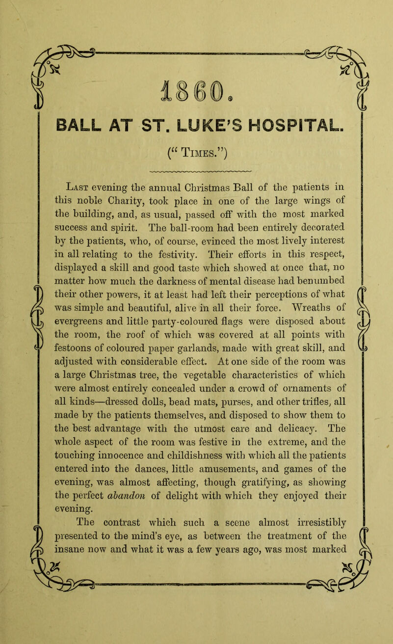 BALL AT ST. LUKE’S HOSPITAL (“ Times.”) Last evening the annual Christmas Ball of the patients in this noble Charity, took place in one of the large wings of the building, and, as usual, passed off with the most marked success and spirit. The ball-room had been entirely decorated by the patients, who, of course, evinced the most lively interest in all relating to the festivity. Their efforts in this respect, displayed a skill and good taste which showed at once that, no matter how much the darkness of mental disease had benumbed their other powers, it at least had left their perceptions of what was simple and beautiful, alive in all their force. Wreaths of evergreens and little party-coloured flags were disposed about the room, the roof of which was covered at all points with festoons of coloured paper garlands, made with great skill, and adjusted with considerable effect. At one side of the room was a large Christmas tree, the vegetable characteristics of which were almost entirely concealed under a crowd of ornaments of all kinds—dressed dolls, head mats, purses, and other trifles, all made by the patients themselves, and disposed to show them to the best advantage with the utmost care and delicacy. The whole aspect of the room was festive in the extreme, and the touching innocence and childishness with which all the patients entered into the dances, little amusements, and games of the evening, was almost affecting, though gratifying, as showing the perfect abandon of delight with which they enjoyed their evening. The contrast which such a scene almost irresistibly presented to the mind’s eye, as between the treatment of the insane now and what it was a few years ago, was most marked '<6=5#