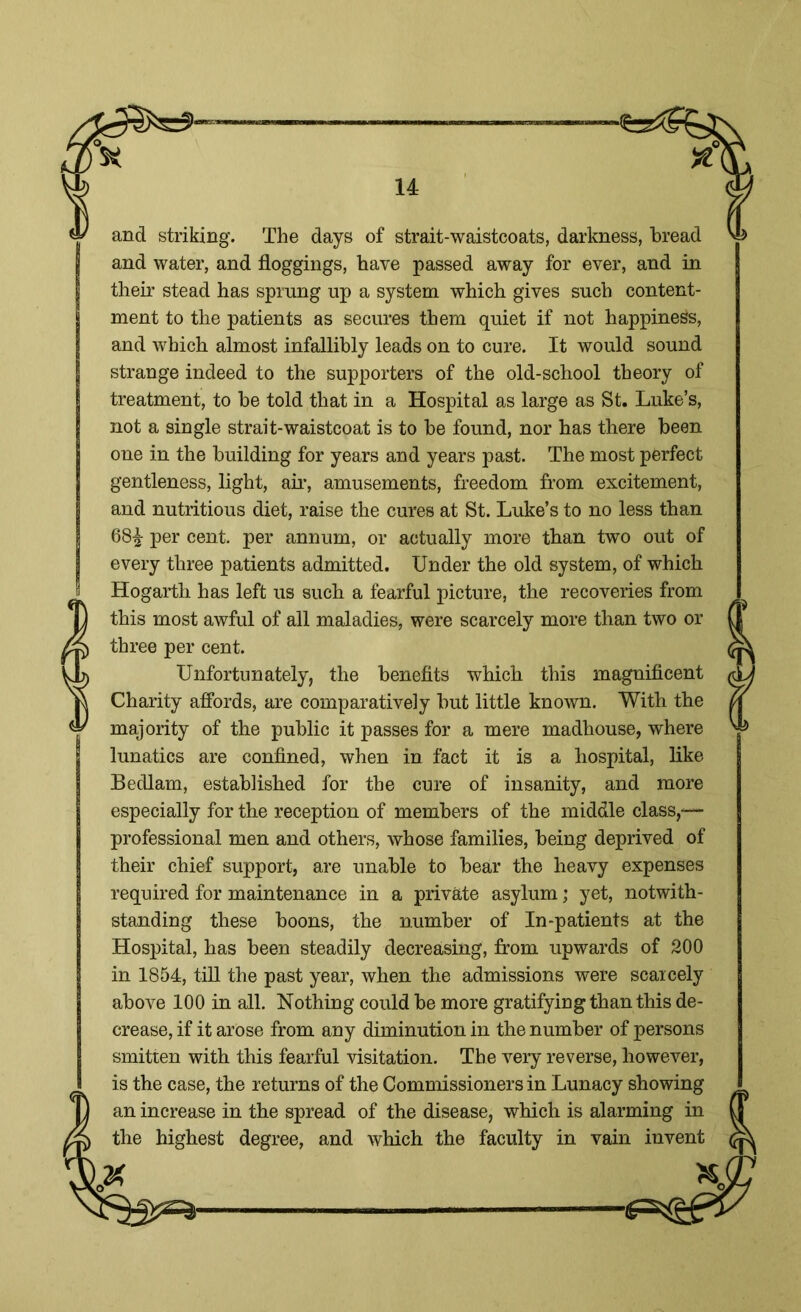 and striking. The days of strait-waistcoats, darkness, bread and water, and floggings, have passed away for ever, and in their stead has sprung up a system which gives such content- ment to the patients as secures them quiet if not happiness, and which almost infallibly leads on to cure. It would sound strange indeed to the supporters of the old-school theory of treatment, to be told that in a Hospital as large as St. Luke’s, not a single strait-waistcoat is to be found, nor has there been one in the building for years and years past. The most perfect gentleness, light, air, amusements, freedom from excitement, and nutritious diet, raise the cures at St. Luke’s to no less than 68£ per cent, per annum, or actually more than two out of every three patients admitted. Under the old system, of which Hogarth has left us such a fearful picture, the recoveries from this most awful of all maladies, were scarcely more than two or three per cent. Unfortunately, the benefits which this magnificent Charity affords, are comparatively but little known. With the majority of the public it passes for a mere madhouse, where lunatics are confined, when in fact it is a hospital, like Bedlam, established for the cure of insanity, and more especially for the reception of members of the middle class,-— professional men and others, whose families, being deprived of their chief support, are unable to bear the heavy expenses required for maintenance in a private asylum; yet, notwith- standing these boons, the number of In-patients at the Hospital, has been steadily decreasing, from upwards of 200 in 1854, till the past year, when the admissions were scarcely above 100 in all. Nothing could be more gratifying than this de- crease, if it arose from any diminution in the number of persons smitten with this fearful visitation. The very reverse, however, is the case, the returns of the Commissioners in Lunacy showing an increase in the spread of the disease, which is alarming in the highest degree, and which the faculty in vain invent