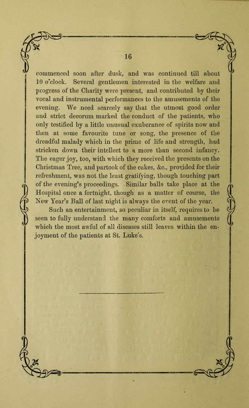 commenced soon after dusk, and was continued till about 10 o’clock. Several gentlemen interested in the welfare and progress of the Charity were present, and contributed by their vocal and instrumental performances to the amusements of the evening. We need scarcely say that the utmost good order and strict decorum marked the conduct of the patients, who only testified by a little unusual exuberance of spirits now and then at some favourite tune or song, the presence of the dreadful malady which in the prime of life and strength, had stricken down their intellect to a more than second infancy. The eager joy, too, with which they received the presents on the Christmas Tree, and partook of the cakes, &c., provided for their refreshment, was not the least gratifying, though touching part of the evening’s proceedings. Similar balls take place at the Hospital once a fortnight, though as a matter of course, the New Year’s Ball of last night is always the event of the year. Such an entertainment, so peculiar in itself, requires to be seen to fully understand the many comforts and amusements which the most awful of all diseases still leaves within the en- joyment of the patients at St. Luke’s. '50s* ■g=^!