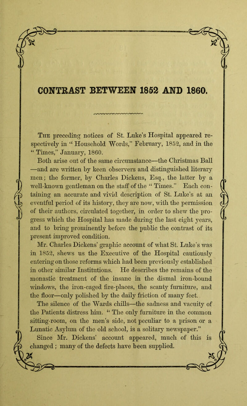 CONTRAST BETWEEN 1852 AND 1860. The preceding notices of St. Luke’s Hospital appeared re- spectively in “ Household Words,” February, 1852, and in the “ Times,” January, 1860. Both arise out of the same circumstance—the Christmas Ball —and are written by keen observers and distinguished literary men; the former, by Charles Dickens, Esq., the latter by a well-known gentleman on the staff of the “ Times.” Each con- taining an accurate and vivid description of St. Luke’s at an eventful period of its history, they are now, with the permission of their authors, circulated together, in order to shew the pro- gress which the Hospital has made during the last eight years, and to bring prominently before the public the contrast of its present improved condition. Mr. Charles Dickens’ graphic account of what St. Luke’s was in 1852, shews us the Executive of the Hospital cautiously entering on those reforms which had been previously established in other similar Institutions. He describes the remains of the monastic treatment of the insane in the dismal iron-bound windows, the iron-caged fire-places, the scanty furniture, and the floor—only polished by the daily friction of many feet. The silence of the Wards chills—the sadness and vacuity of the Patients distress him. “ The only furniture in the common sitting-room, on the men’s side, not peculiar to a prison or a Lunatic Asylum of the old school, is a solitary newspaper.” Since Mr. Dickens’ account appeared, much of this is changed; many of the defects have been supplied. 02<