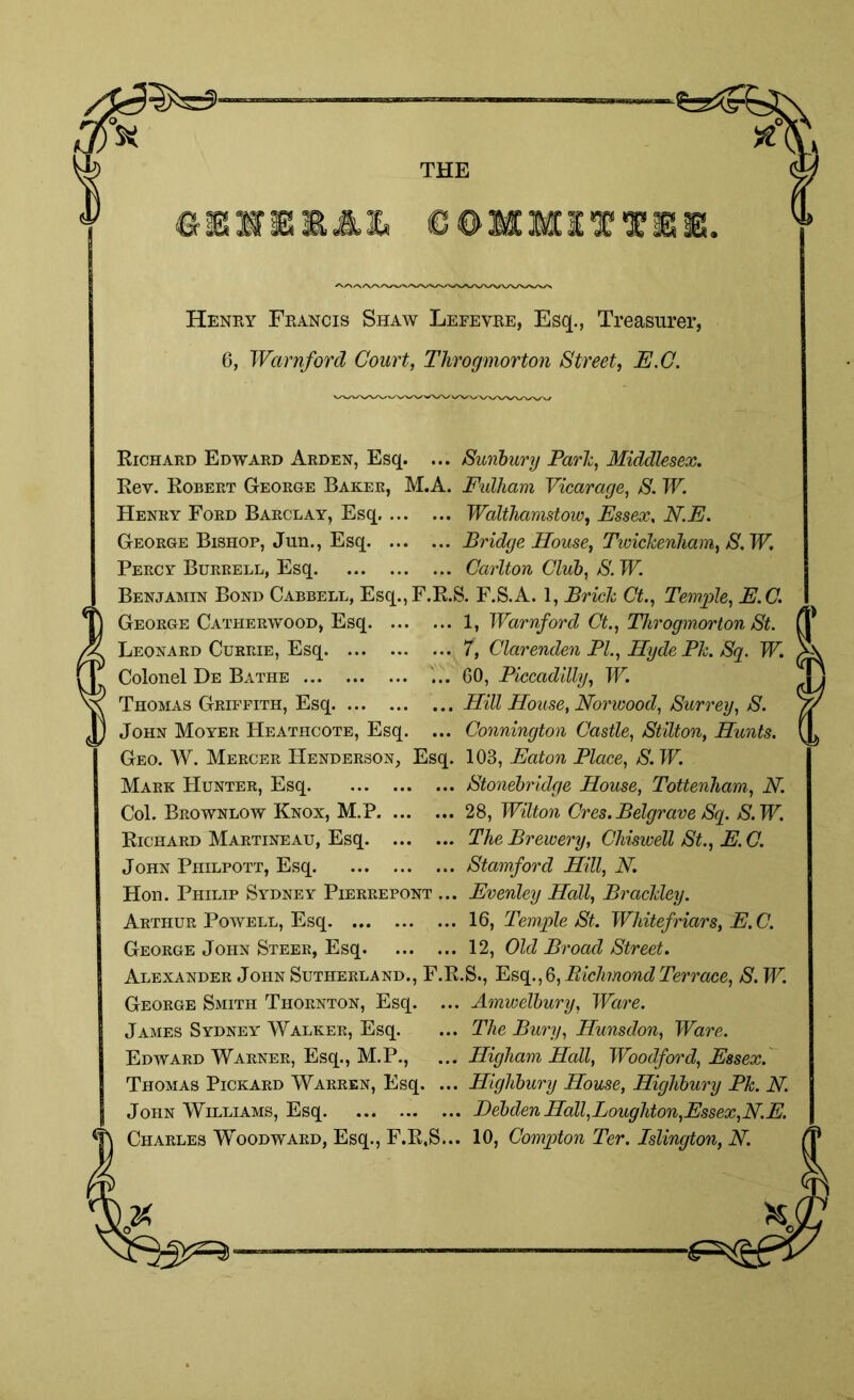 THE ©E1SS MM1TTISE. Henry Feancis Shaw Lefevee, Esq., Treasurer, 6, Warnford Court, Throgmorton Street, E.C. Richard Edward Arden, Esq. ... Sunbury Park, Middlesex. Key. Robert George Baker, M.A. Fulham Vicarage, S. W. Henry Ford Barclay, Esq Walthamstow, Essex. N.E. George Bishop, Jun., Esq Bridge House, Twickenham, S. W. Percy Burrell, Esq Carlton Club, S. W. Benjamin Bond Cabbell, Esq.,F.R.S. F.S.A. 1, Brick Ct., Temple, E.C. George Catherwood, Esq 1, Warnford Ct., Throgmorton St. Leonard Currie, Esq 7, Clarenden PI., HydePk. Sq. W. Colonel De Bathe ... 60, Piccadilly, W. Thomas Griffith, Esq Hill House, Norwood, Surrey, S. John Moyer PIeathcote, Esq. ... Connington Castle, Stilton, Hunts. Geo. W. Mercer Henderson, Esq. 103, Eaton Place, S.W. Mark Hunter, Esq , Col. Brownlow Knox, M.P Richard Martineau, Esq. ... . John Philpott, Esq , Hon. Philip Sydney Pierrepont Arthur Powell, Esq George John Steer, Esq. Stonebridge House, Tottenham, N. 28, Wilton Cres.Belgrave Sq. S.W. The Brewery, Chiswell St., 1E. C. Stamford Hill, N. Evenley Hall, Brackley. 16, Temple St. Whitefriars, E.C. 12, Old Broad Street. Alexander John Sutherland., F.R.S., Esq., 6, Richmond Terrace, S. W. George Smith Thornton, Esq. James Sydney Walker, Esq. Edward Warner, Esq., M.P., Thomas Pickard Warren, Esq. John Williams, Esq ... Amwelbury, Ware. ... The Bury, Hunsdon, Ware. ... Higham Hall, Woodford, Essex. ... Highbury House, Highbury Pk. N. ... Debden Hall,Loughton,Essex,N.E. Charles Woodward, Esq., F.R,S... 10, Compton Ter. Islington, N.