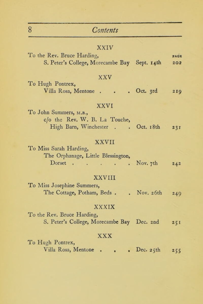 XXIV To the Rev. Bruce Harding, S. Peter’s College, Morecambe Bay Sept. 14th XXV To Hugh Pontrex, Villa Rosa, Mentone . . . Oct. 3rd XXVI To John Summers, m.b., c/o the Rev. W. B. La Touche, High Barn, Winchester . . Oct. 18th XXVII To Miss Sarah Harding, The Orphanage, Little Blessington, Dorset ..... Nov. 7th XXVIII To Miss Josephine Summers, The Cottage, Potham, Beds . .Nov. 26th XXXIX To the Rev. Bruce Harding, S. Peter’s College, Morecambe Bay Dec. 2nd XXX To Hugh Pontrex, Villa Rosa, Mentone . PAGE 202 219 231 242 249 251 Dec. 25 th 255