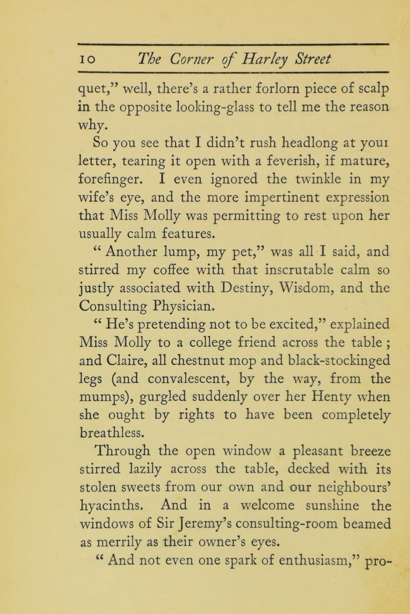 quet,” well, there’s a rather forlorn piece of scalp in the opposite looking-glass to tell me the reason why. So you see that I didn’t rush headlong at youi letter, tearing it open with a feverish, if mature, forefinger. I even ignored the twinkle in my wife’s eye, and the more impertinent expression that Miss Molly was permitting to rest upon her usually calm features. “ Another lump, my pet,” was all I said, and stirred my coffee with that inscrutable calm so justly associated with Destiny, Wisdom, and the Consulting Physician. “ He’s pretending not to be excited,” explained Miss Molly to a college friend across the table ; and Claire, all chestnut mop and black-stockinged legs (and convalescent, by the way, from the mumps), gurgled suddenly over her Henty when she ought by rights to have been completely breathless. Through the open window a pleasant breeze stirred lazily across the table, decked with its stolen sweets from our own and our neighbours’ hyacinths. And in a welcome sunshine the windows of Sir Jeremy’s consulting-room beamed as merrily as their owner’s eyes. “ And not even one spark of enthusiasm,” pro-