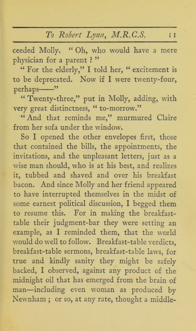 ceeded Molly. “ Oh, who would have a mere physician for a parent ? ” “ For the elderly,” I told her, “ excitement is to be deprecated. Now if I were twenty-four, perhaps ” “ Twenty-three,” put in Molly, adding, with very great distinctness, “ to-morrow.” “ And that reminds me,” murmured Claire from her sofa under the window. So I opened the other envelopes first, those that contained the bills, the appointments, the invitations, and the unpleasant letters, just as a wise man should, who is at his best, and realizes it, tubbed and shaved and over his breakfast bacon. And since Molly and her friend appeared to have interrupted themselves in the midst of some earnest political discussion, I begged them to resume this. For in making the breakfast- table their judgment-bar they were setting an example, as I reminded them, that the world would do well to follow. Breakfast-table verdicts, breakfast-table sermons, breakfast-table laws, for true and kindly sanity they might be safely backed, I observed, against any product of the midnight oil that has emerged from the brain of man—including even woman as produced by Newnham ; or so, at any rate, thought a middle-