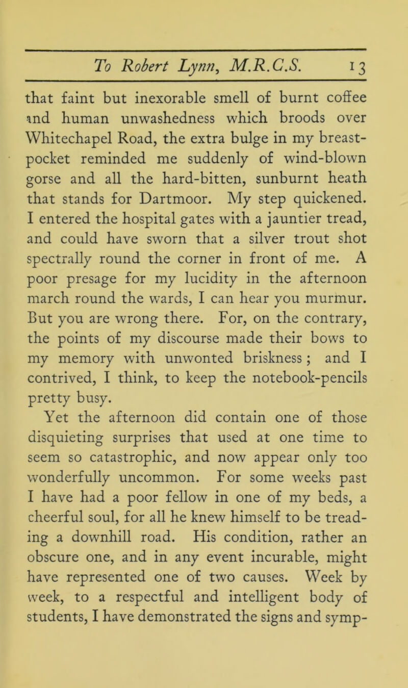that faint but inexorable smell of burnt coffee and human unwashedness which broods over Whitechapel Road, the extra bulge in my breast- pocket reminded me suddenly of wind-blown gorse and all the hard-bitten, sunburnt heath that stands for Dartmoor. My step quickened. I entered the hospital gates with a jauntier tread, and could have sworn that a silver trout shot spectrally round the corner in front of me. A poor presage for my lucidity in the afternoon march round the wards, I can hear you murmur. But you are wrong there. For, on the contrary, the points of my discourse made their bows to my memory with unwonted briskness; and I contrived, I think, to keep the notebook-pencils pretty busy. Yet the afternoon did contain one of those disquieting surprises that used at one time to seem so catastrophic, and now appear only too wonderfully uncommon. For some weeks past I have had a poor fellow in one of my beds, a cheerful soul, for all he knew himself to be tread- ing a downhill road. His condition, rather an obscure one, and in any event incurable, might have represented one of two causes. Week by week, to a respectful and intelligent body of students, I have demonstrated the signs and symp-