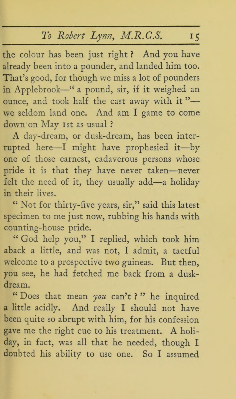 the colour has been just right ? And you have already been into a pounder, and landed him too. That’s good, for though we miss a lot of pounders in Applebrook—“ a pound, sir, if it weighed an ounce, and took half the cast away with it ”— we seldom land one. And am I game to come down on May 1st as usual ? A day-dream, or dusk-dream, has been inter- rupted here—I might have prophesied it—by one of those earnest, cadaverous persons whose pride it is that they have never taken—never felt the need of it, they usually add—a holiday in their lives. “ Not for thirty-five years, sir,” said this latest specimen to me just now, rubbing his hands with counting-house pride. “ God help you,” I replied, which took him aback a little, and was not, I admit, a tactful welcome to a prospective two guineas. But then, you see, he had fetched me back from a dusk- dream. “ Does that mean you can’t ? ” he inquired a little acidly. And really I should not have been quite so abrupt with him, for his confession gave me the right cue to his treatment. A holi- day, in fact, was all that he needed, though I doubted his ability to use one. So I assumed