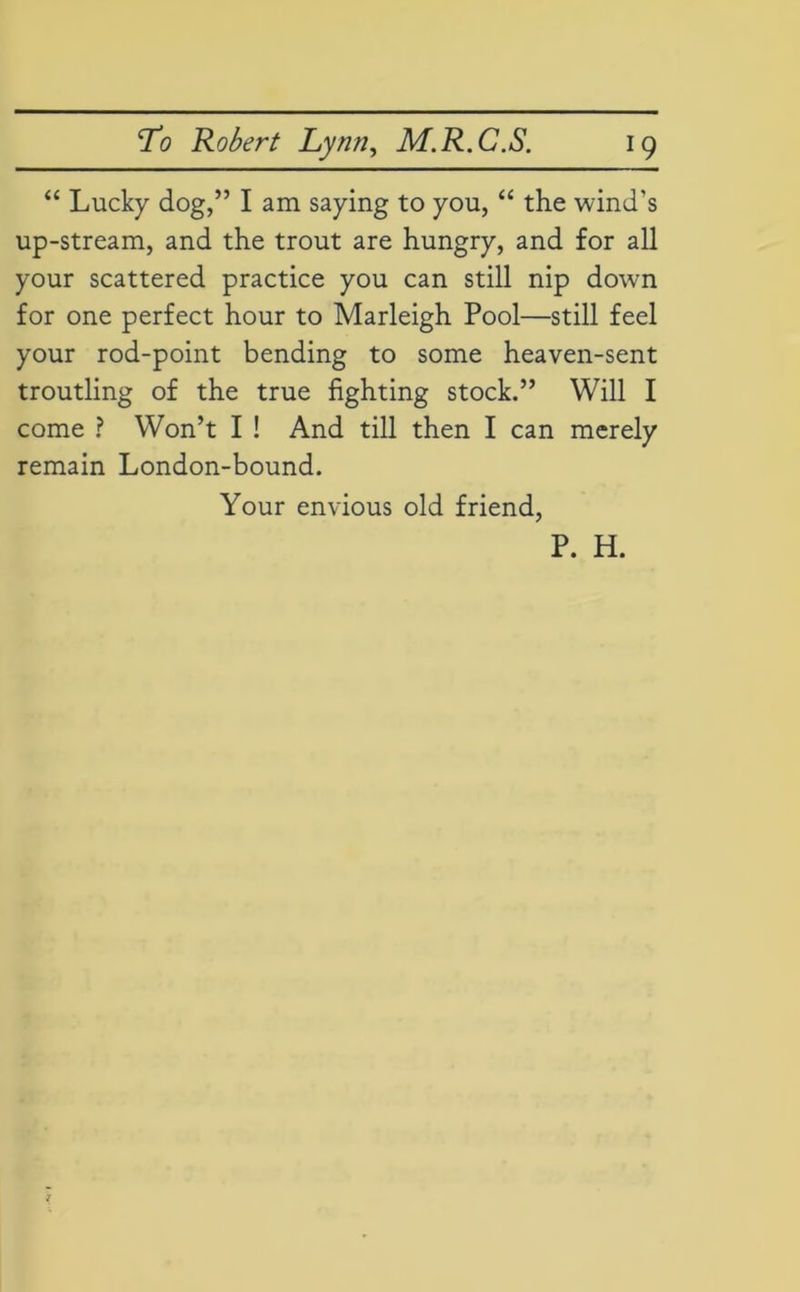 “ Lucky dog,” I am saying to you, “ the wind's up-stream, and the trout are hungry, and for all your scattered practice you can still nip down for one perfect hour to Marleigh Pool—still feel your rod-point bending to some heaven-sent troutling of the true fighting stock.” Will I come ? Won’t I ! And till then I can merely remain London-bound. Your envious old friend, P. H.