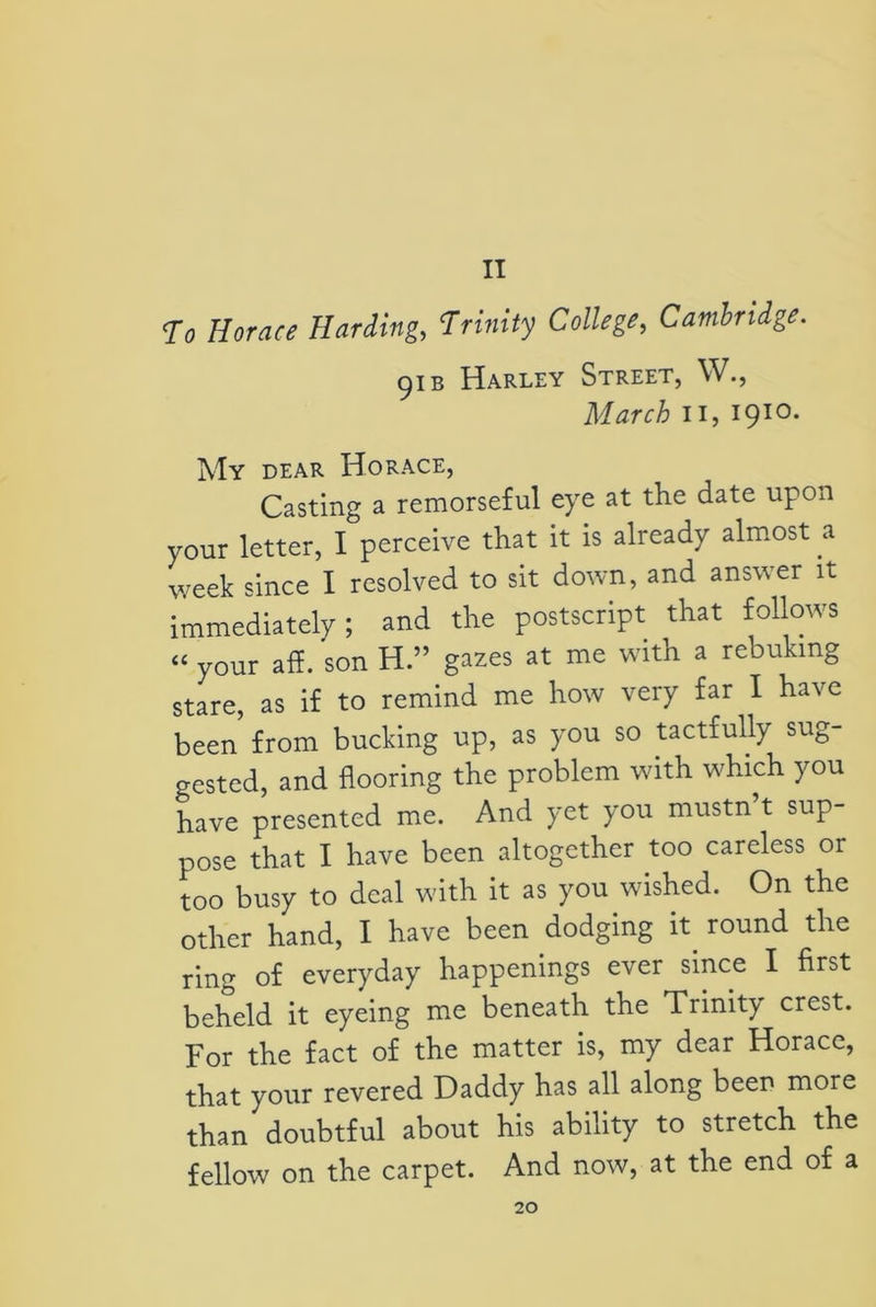 II To Horace Harding, Trinity College, Cambridge. 91 b Harley Street, W., March ii, 1910. My dear Horace, Casting a remorseful eye at the date upon your letter, I perceive that it is already almost a week since I resolved to sit down, and answer it immediately; and the postscript that follows “ your aft. son H.” gazes at me with a rebuking stare, as if to remind me how very far I have been from bucking up, as you so tactfully sug- gested, and flooring the problem with which you have presented me. And yet you mustn’t sup- pose that I have been altogether too careless or too busy to deal with it as you wished. On the other hand, I have been dodging h round the ring of everyday happenings ever since I first beheld it eyeing me beneath the Trinity crest. For the fact of the matter is, my dear Horace, that your revered Daddy has all along been more than doubtful about his ability to stretch the fellow on the carpet. And now, at the end of a