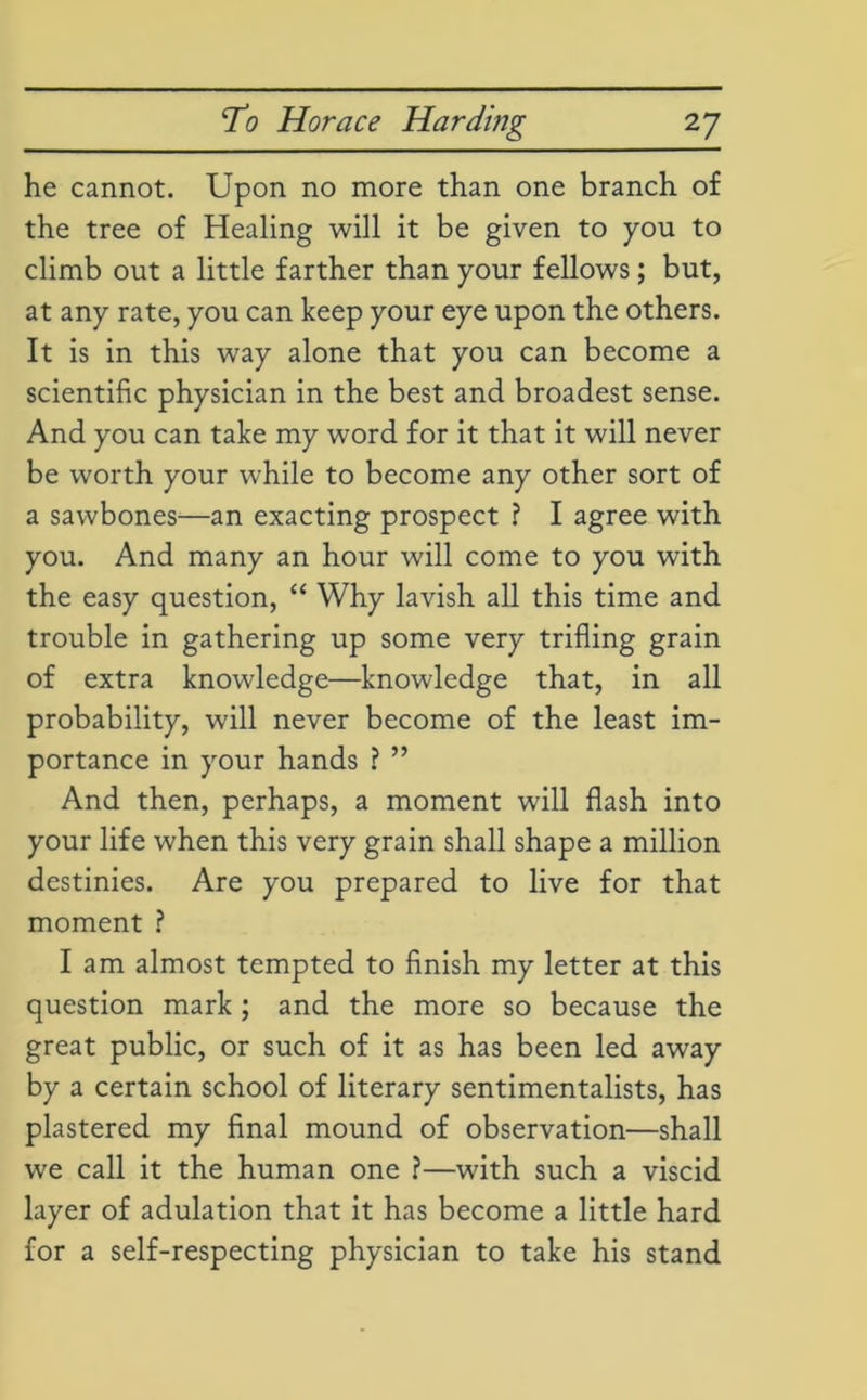 he cannot. Upon no more than one branch of the tree of Healing will it be given to you to climb out a little farther than your fellows; but, at any rate, you can keep your eye upon the others. It is in this way alone that you can become a scientific physician in the best and broadest sense. And you can take my word for it that it will never be worth your while to become any other sort of a sawbones—an exacting prospect ? I agree with you. And many an hour will come to you with the easy question, “ Why lavish all this time and trouble in gathering up some very trifling grain of extra knowledge—knowledge that, in all probability, will never become of the least im- portance in your hands ? ” And then, perhaps, a moment will flash into your life when this very grain shall shape a million destinies. Are you prepared to live for that moment ? I am almost tempted to finish my letter at this question mark ; and the more so because the great public, or such of it as has been led away by a certain school of literary sentimentalists, has plastered my final mound of observation—shall we call it the human one ?—with such a viscid layer of adulation that it has become a little hard for a self-respecting physician to take his stand