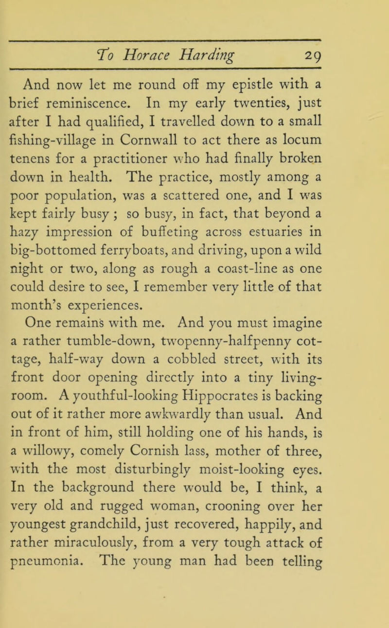 And now let me round off my epistle with a brief reminiscence. In my early twenties, just after I had qualified, I travelled down to a small fishing-village in Cornwall to act there as locum tenens for a practitioner who had finally broken down in health. The practice, mostly among a poor population, was a scattered one, and I was kept fairly busy ; so busy, in fact, that beyond a hazy impression of buffeting across estuaries in big-bottomed ferryboats, and driving, upon a wild night or two, along as rough a coast-line as one could desire to see, I remember very little of that month’s experiences. One remains with me. And you must imagine a rather tumble-down, twopenny-halfpenny cot- tage, half-way down a cobbled street, with its front door opening directly into a tiny living- room. A youthful-looking Hippocrates is backing out of it rather more awkwardly than usual. And in front of him, still holding one of his hands, is a willowy, comely Cornish lass, mother of three, with the most disturbingly moist-looking eyes. In the background there would be, I think, a very old and rugged woman, crooning over her youngest grandchild, just recovered, happily, and rather miraculously, from a very tough attack of pneumonia. The young man had been telling