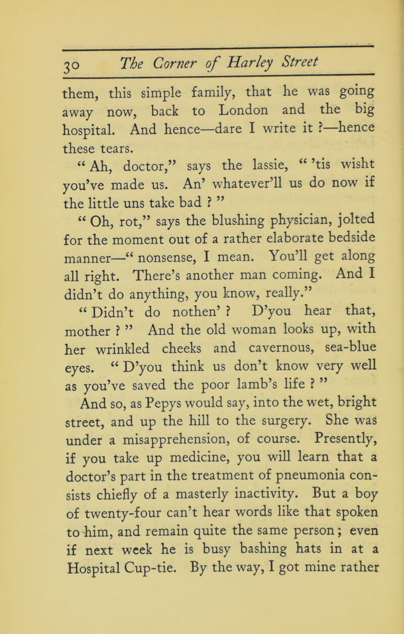 them, this simple family, that he was going away now, back to London and the big hospital. And hence—dare I write it ? hence these tears. “ Ah, doctor,” says the lassie, “ ’tis wisht you’ve made us. An’ whatever’ll us do now if the little uns take bad ? ” “ Oh, rot,” says the blushing physician, jolted for the moment out of a rather elaborate bedside manner—“ nonsense, I mean. You’ll get along all right. There’s another man coming. And I didn’t do anything, you know, really.” “ Didn’t do nothen’ ? D’you hear that, mother ? ” And the old woman looks up, with her wrinkled cheeks and cavernous, sea-blue eyes. “ D’you think us don’t know very well as you’ve saved the poor lamb’s life ? ” And so, as Pepys would say, into the wet, bright street, and up the hill to the surgery. She was under a misapprehension, of course. Presently, if you take up medicine, you will learn that a doctor’s part in the treatment of pneumonia con- sists chiefly of a masterly inactivity. But a boy of twenty-four can’t hear words like that spoken to him, and remain quite the same person; even if next week he is busy bashing hats in at a Hospital Cup-tie. By the way, I got mine rather
