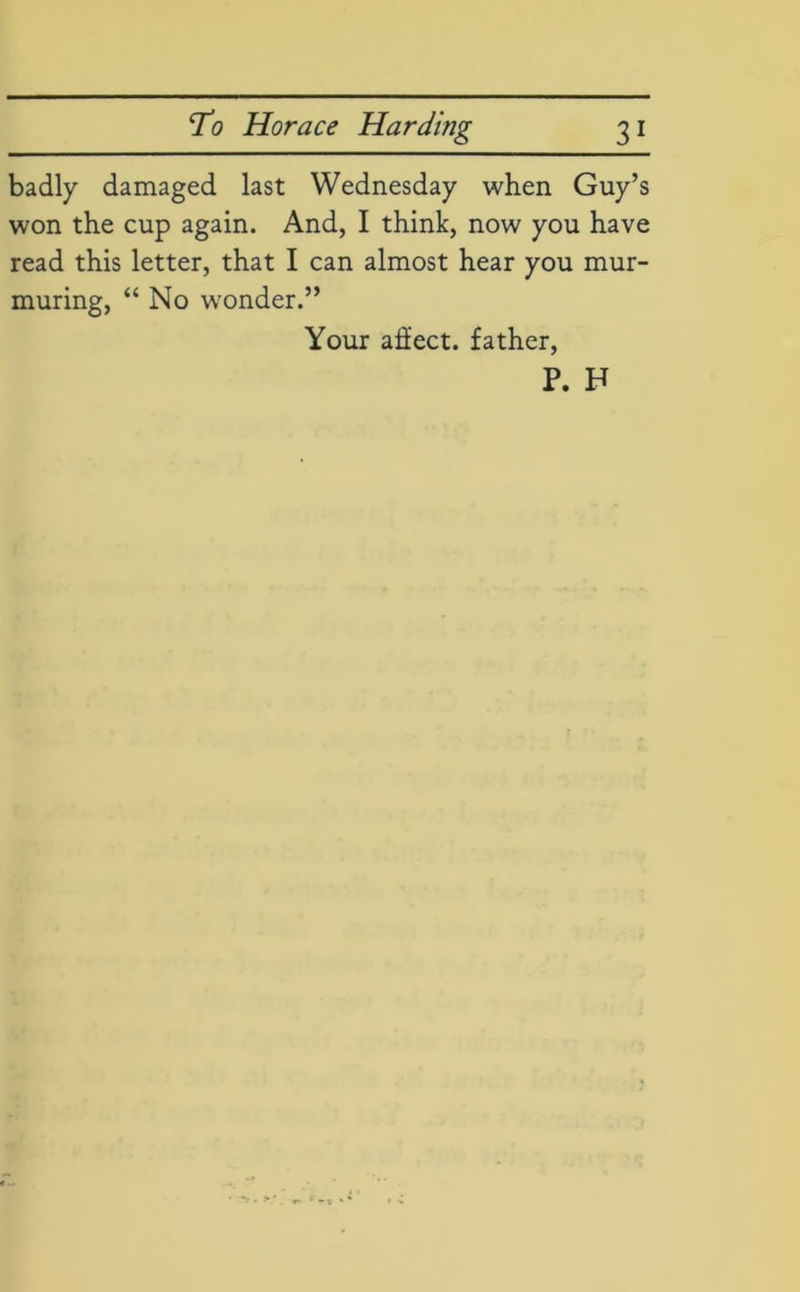badly damaged last Wednesday when Guy’s won the cup again. And, I think, now you have read this letter, that I can almost hear you mur- muring, “ No winder.” Your affect. father, P. F