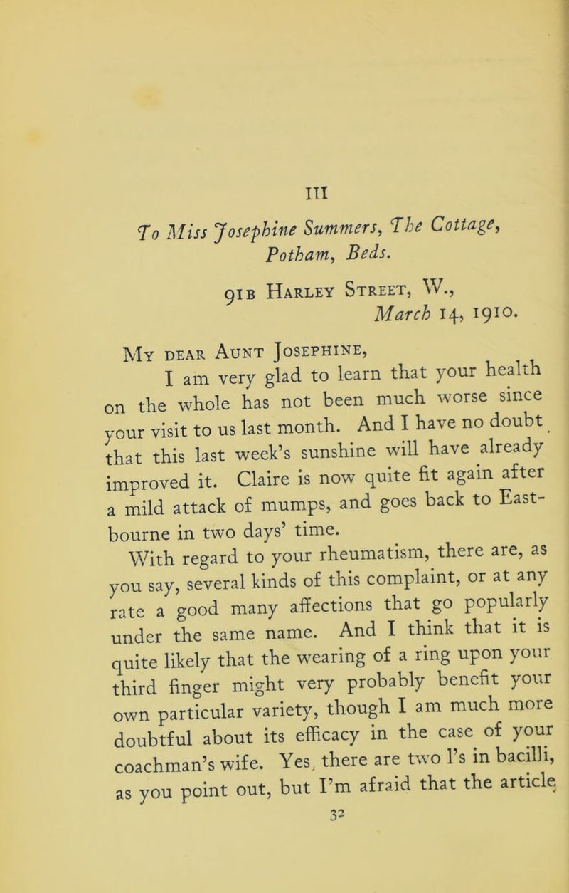 To Miss Josephine Summers, The Cottage, Potham, Ifofc. 91 b Harley Street, W., March 14, 1910. My dear Aunt Josephine, I am very glad to learn that your heaUh on the whole has not been much worse since your visit to us last month. And I have no doubt that this last week’s sunshine will have already improved it. Claire is now quite fit again after a mild attack of mumps, and goes back to East- bourne in two days’ time. With regard to your rheumatism, there are, as you say, several kinds of this complaint, or at any rate a good many affections that go popularly under the same name. And I think that it is quite likely that the wearing of a ring upon your third finger might very probably benefit your own particular variety, though I am much more doubtful about its efficacy in the case of your coachman’s wife. Yes, there are two l’s in bacilli, as you point out, but I’m afraid that the article