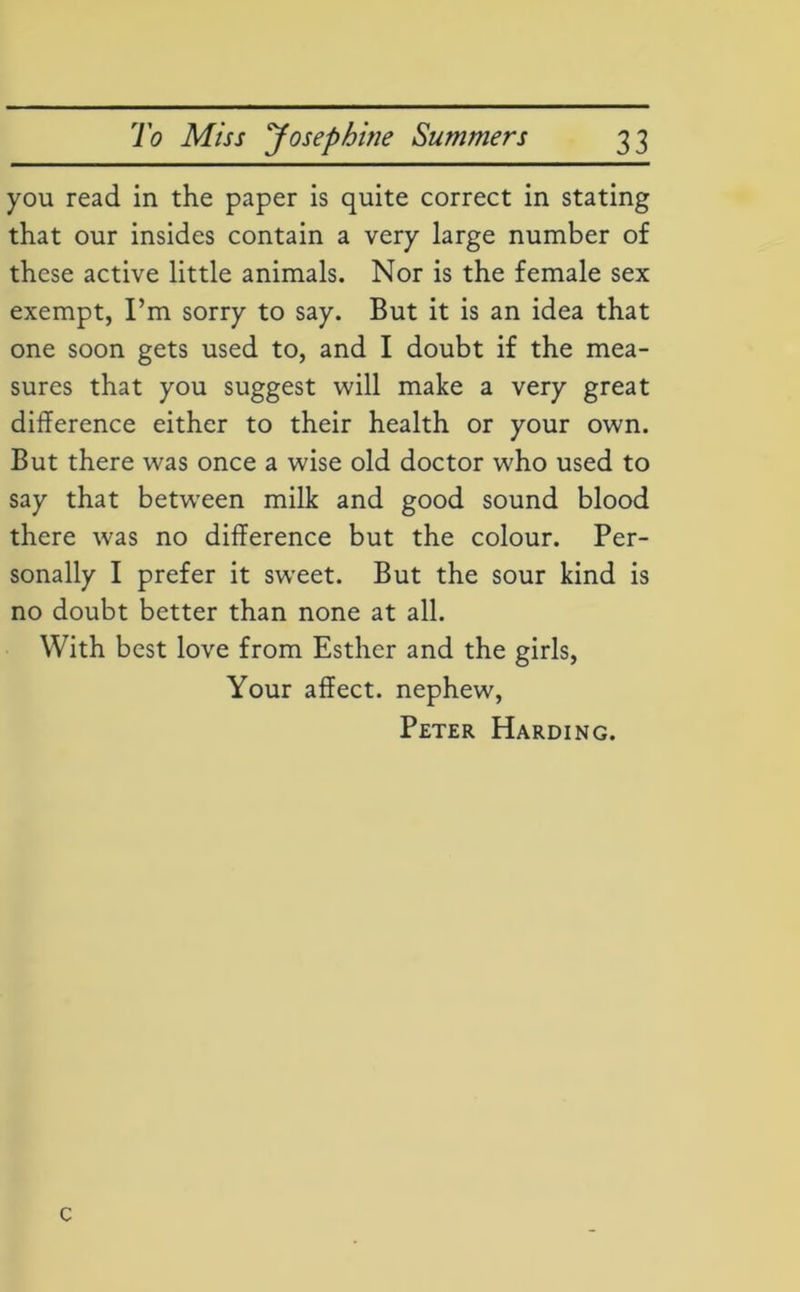 you read in the paper is quite correct in stating that our insides contain a very large number of these active little animals. Nor is the female sex exempt, I’m sorry to say. But it is an idea that one soon gets used to, and I doubt if the mea- sures that you suggest will make a very great difference either to their health or your own. But there was once a wise old doctor who used to say that between milk and good sound blood there was no difference but the colour. Per- sonally I prefer it sweet. But the sour kind is no doubt better than none at all. With best love from Esther and the girls, Your affect, nephew, Peter Harding. c
