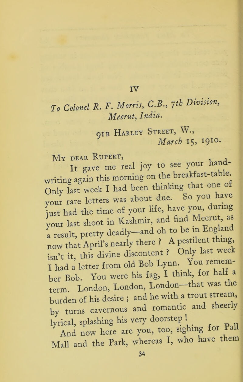 IV To Colonel R. F. Morris, C.B., 7th Division, Meerut, India. oib Harley Street, V\ March 15? I910, My dear Rupert, It gave me real joy to see your hand- writing again this morning on the breakfast-table. Only last week I had been thinking that one of your rare letters was about due. So you have just had the time of your life, have you, during your last shoot in Kashmir, and find Meerut, as \ result, pretty deadly-and oh to be in England now that April’s nearly there ? A pestilent thing, isn’t it, this divine discontent ? Only last week I had a letter from old Bob Lynn You remem- ber Bob. You were his fag, I think, for half a term. London, London, London—that was the burden of his desire ; and he with a trout stream, by turns cavernous and romantic and sheerly lyrical, splashing his very doorstep ! And now here are you, too, sighing for Pa Mall and the Park, whereas I, who have them