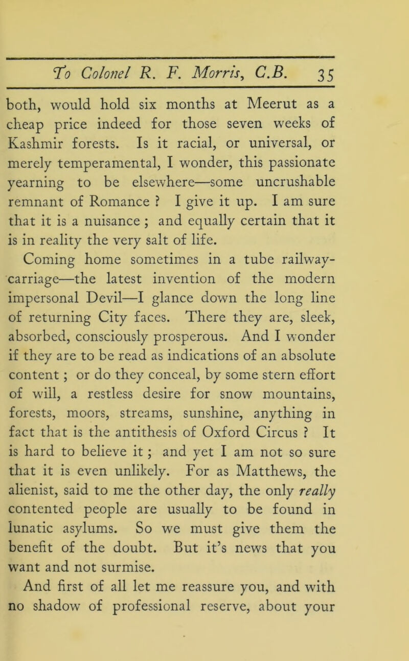 both, would hold six months at Meerut as a cheap price indeed for those seven weeks of Kashmir forests. Is it racial, or universal, or merely temperamental, I wonder, this passionate yearning to be elsewhere—some uncrushable remnant of Romance ? I give it up. I am sure that it is a nuisance ; and equally certain that it is in reality the very salt of life. Coming home sometimes in a tube railway- carriage—the latest invention of the modern impersonal Devil—I glance down the long line of returning City faces. There they are, sleek, absorbed, consciously prosperous. And I wonder if they are to be read as indications of an absolute content ; or do they conceal, by some stern effort of will, a restless desire for snow mountains, forests, moors, streams, sunshine, anything in fact that is the antithesis of Oxford Circus ? It is hard to believe it ; and yet I am not so sure that it is even unlikely. For as Matthews, the alienist, said to me the other day, the only really contented people are usually to be found in lunatic asylums. So we must give them the benefit of the doubt. But it’s news that you want and not surmise. And first of all let me reassure you, and with no shadow of professional reserve, about your