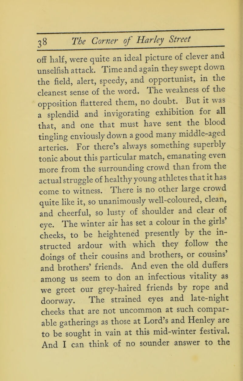 off half, were quite an ideal picture of clever and unselfish attack. Time and again they swept dow n the field, alert, speedy, and opportunist, in the cleanest sense of the word. The weakness of the opposition flattered them, no doubt. But it was a splendid and invigorating exhibition for all that, and one that must have sent the blood tingling enviously down a good many middle-aged arteries. For there’s always something supeibly tonic about this particular match, emanating even more from the surrounding crowd than from the actual struggle of healthy young athletes that it has come to witness. There is no other large crowd quite like it, so unanimously well-coloured, clean, and cheerful, so lusty of shoulder and clear of eye. The winter air has set a colour in the girls’ cheeks, to be heightened presently by the in- structed ardour with which they follow the doings of their cousins and brothers, or cousins and brothers’ friends. And even the old duffers among us seem to don an infectious vitality as we greet our grey-haired friends by rope and doorway. The strained eyes and late-night cheeks that are not uncommon at such compar- able gatherings as those at Lord’s and Henley are to be sought in vain at this mid-winter festival. And I can think of no sounder answer to the