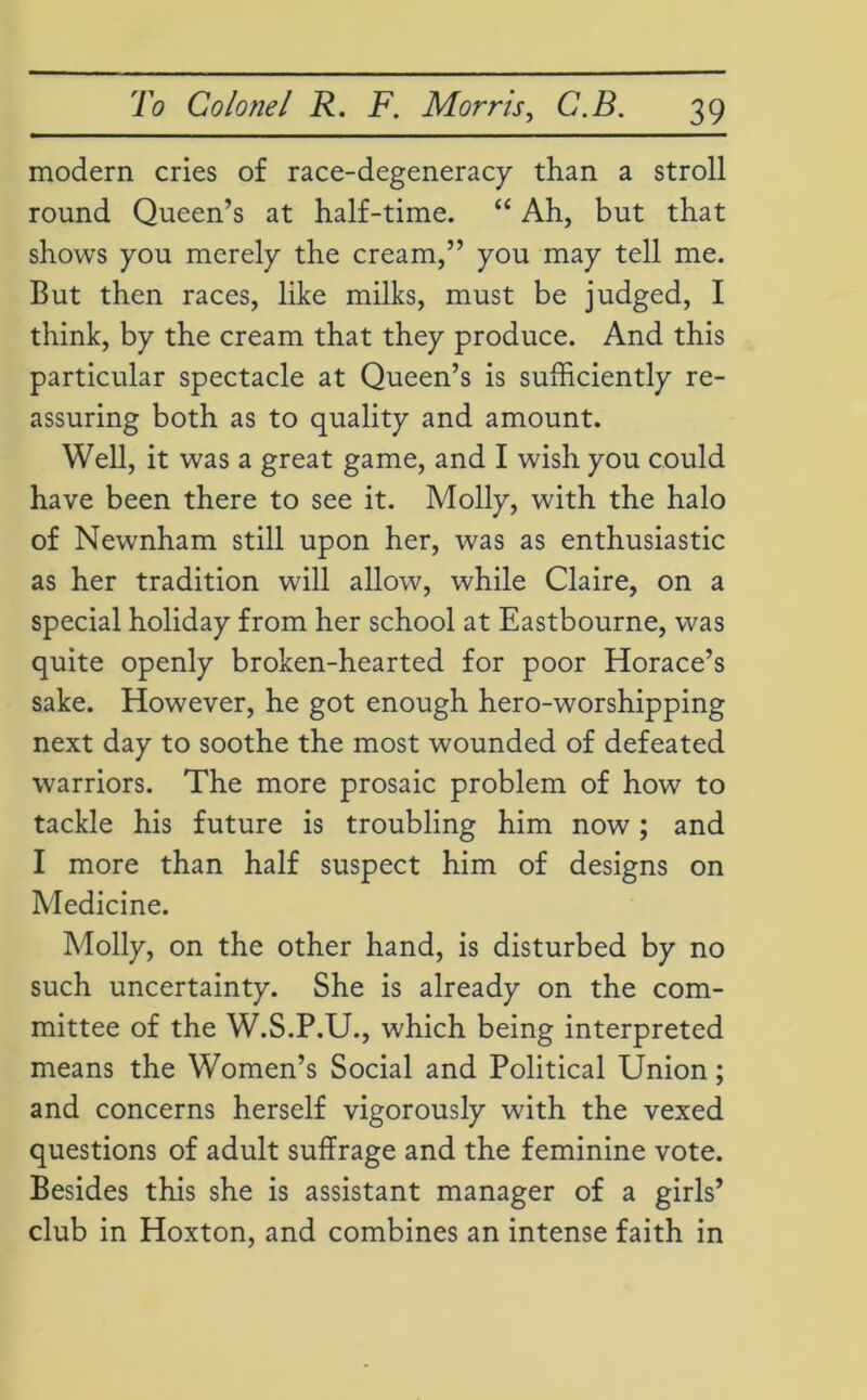 modern cries of race-degeneracy than a stroll round Queen’s at half-time. “ Ah, but that shows you merely the cream,” you may tell me. But then races, like milks, must be judged, I think, by the cream that they produce. And this particular spectacle at Queen’s is sufficiently re- assuring both as to quality and amount. Well, it was a great game, and I wish you could have been there to see it. Molly, with the halo of Newnham still upon her, was as enthusiastic as her tradition will allow, while Claire, on a special holiday from her school at Eastbourne, was quite openly broken-hearted for poor Horace’s sake. However, he got enough hero-worshipping next day to soothe the most wounded of defeated warriors. The more prosaic problem of how to tackle his future is troubling him now; and I more than half suspect him of designs on Medicine. Molly, on the other hand, is disturbed by no such uncertainty. She is already on the com- mittee of the W.S.P.U., which being interpreted means the Women’s Social and Political Union; and concerns herself vigorously with the vexed questions of adult suffrage and the feminine vote. Besides this she is assistant manager of a girls’ club in Hoxton, and combines an intense faith in
