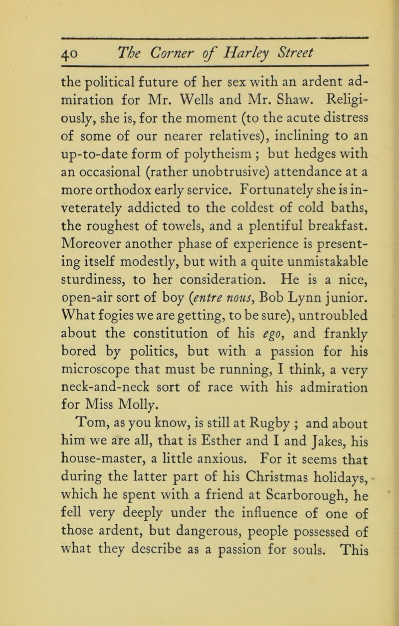the political future of her sex with an ardent ad- miration for Mr. Wells and Mr. Shaw. Religi- ously, she is, for the moment (to the acute distress of some of our nearer relatives), inclining to an up-to-date form of polytheism ; but hedges with an occasional (rather unobtrusive) attendance at a more orthodox early service. Fortunately she is in- veterately addicted to the coldest of cold baths, the roughest of towels, and a plentiful breakfast. Moreover another phase of experience is present- ing itself modestly, but with a quite unmistakable sturdiness, to her consideration. He is a nice, open-air sort of boy (entre nous, Bob Lynn junior. What fogies we are getting, to be sure), untroubled about the constitution of his ego, and frankly bored by politics, but with a passion for his microscope that must be running, I think, a very neck-and-neck sort of race with his admiration for Miss Molly. Tom, as you know, is still at Rugby ; and about him we are all, that is Esther and I and Jakes, his house-master, a little anxious. For it seems that during the latter part of his Christmas holidays, which he spent with a friend at Scarborough, he fell very deeply under the influence of one of those ardent, but dangerous, people possessed of what they describe as a passion for souls. This