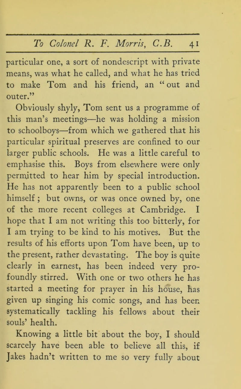 particular one, a sort of nondescript with private means, was what he called, and what he has tried to make Tom and his friend, an “ out and outer.” Obviously shyly, Tom sent us a programme of this man’s meetings—he was holding a mission to schoolboys—from which we gathered that his particular spiritual preserves are confined to our larger public schools. He was a little careful to emphasise this. Boys from elsewhere were only permitted to hear him by special introduction. He has not apparently been to a public school himself ; but owns, or was once owned by, one of the more recent colleges at Cambridge. I hope that I am not writing this too bitterly, for I am trying to be kind to his motives. But the results of his efforts upon Tom have been, up to the present, rather devastating. The boy is quite clearly in earnest, has been indeed very pro- foundly stirred. With one or tw?o others he has started a meeting for prayer in his house, has given up singing his comic songs, and has been systematically tackling his fellows about their souls’ health. Knowing a little bit about the boy, I should scarcely have been able to believe all this, if Jakes hadn’t written to me so very fully about