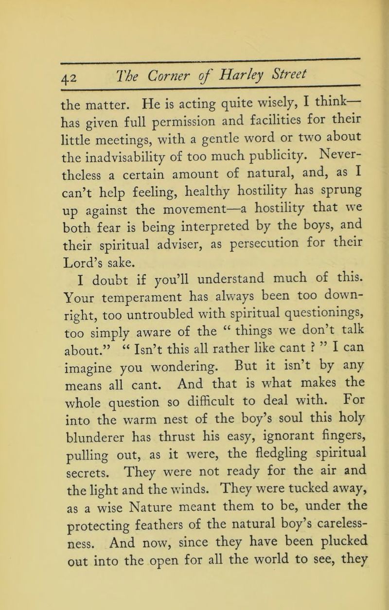 the matter. He is acting quite wisely, I think has given full permission and facilities for their little meetings, with a gentle w7ord or two about the inadvisability of too much publicity. Never- theless a certain amount of natural, and, as I can’t help feeling, healthy hostility has sprung up against the movement—a hostility that we both fear is being interpreted by the boys, and their spiritual adviser, as persecution for their Lord’s sake. I doubt if you’ll understand much of this. Your temperament has always been too down- right, too untroubled with spiritual questionings, too simply aware of the ££ things wre don t talk about.” ££ Isn’t this all rather like cant ? ” I can imagine you wondering. But it isn’t by any means all cant. And that is what makes the whole question so difficult to deal with. For into the warm nest of the boy’s soul this holy blunderer has thrust his easy, ignorant fingers, pulling out, as it were, the fledgling spiritual secrets. They were not ready for the air and the light and the winds. They were tucked away, as a wise Nature meant them to be, under the protecting feathers of the natural boy’s careless- ness. And now, since they have been plucked out into the open for all the world to see, they