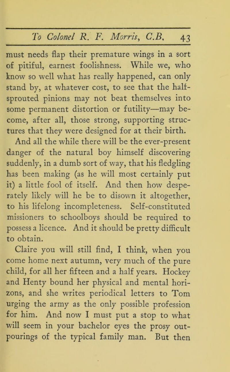 must needs flap their premature wings in a sort of pitiful, earnest foolishness. While we, who know so well what has really happened, can only stand by, at whatever cost, to see that the half- sprouted pinions may not beat themselves into some permanent distortion or futility—may be- come, after all, those strong, supporting struc- tures that they were designed for at their birth. And all the while there will be the ever-present danger of the natural boy himself discovering suddenly, in a dumb sort of way, that his fledgling has been making (as he will most certainly put it) a little fool of itself. And then how despe- rately likely will he be to disown it altogether, to his lifelong incompleteness. Self-constituted missioners to schoolboys should be required to possess a licence. And it should be pretty difficult to obtain. Claire you will still find, I think, when you come home next autumn, very much of the pure child, for all her fifteen and a half years. Hockey and Henty bound her physical and mental hori- zons, and she writes periodical letters to Tom urging the army as the only possible profession for him. And now I must put a stop to what will seem in your bachelor eyes the prosy out- pourings of the typical family man. But then