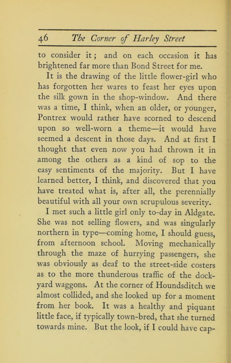 to consider it; and on each occasion it has brightened far more than Bond Street for me. It is the drawing of the little flower-girl who has forgotten her wares to feast her eyes upon the silk gown in the shop-window. And there was a time, I think, when an older, or younger, Pontrex would rather have scorned to descend upon so well-worn a theme—it would have seemed a descent in those days. And at first I thought that even now you had thrown it in among the others as a kind of sop to the easy sentiments of the majority. But I have learned better, I think, and discovered that you have treated what is, after all, the perennially beautiful with all your own scrupulous severity. I met such a little girl only to-day in Aldgate. She was not selling flowers, and was singularly northern in type—coming home, I should guess, from afternoon school. Moving mechanically through the maze of hurrying passengers, she was obviously as deaf to the street-side costers as to the more thunderous traffic of the dock- yard waggons. At the corner of Houndsditch we almost collided, and she looked up for a moment from her book. It was a healthy and piquant little face, if typically town-bred, that she turned towards mine. But the look, if I could have cap-