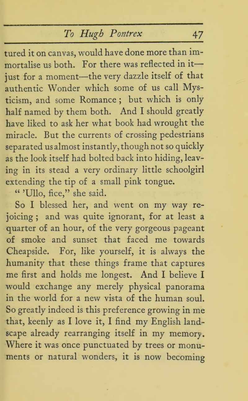 tured it on canvas, would have done more than im- mortalise us both. For there was reflected in it— just for a moment—the very dazzle itself of that authentic Wonder which some of us call Mys- ticism, and some Romance ; but which is only half named by them both. And I should greatly have liked to ask her what book had wrought the miracle. But the currents of crossing pedestrians separated us almost instantly, though not so quickly as the look itself had bolted back into hiding, leav- ing in its stead a very ordinary little schoolgirl extending the tip of a small pink tongue. “ ’Ullo, flee,” she said. So I blessed her, and went on my way re- joicing ; and was quite ignorant, for at least a quarter of an hour, of the very gorgeous pageant of smoke and sunset that faced me towards Cheapside. For, like yourself, it is always the humanity that these things frame that captures me first and holds me longest. And I believe I would exchange any merely physical panorama in the world for a new vista of the human soul. So greatly indeed is this preference growing in me that, keenly as I love it, I find my English land- scape already rearranging itself in my memory. Where it was once punctuated by trees or monu- ments or natural wonders, it is now becoming