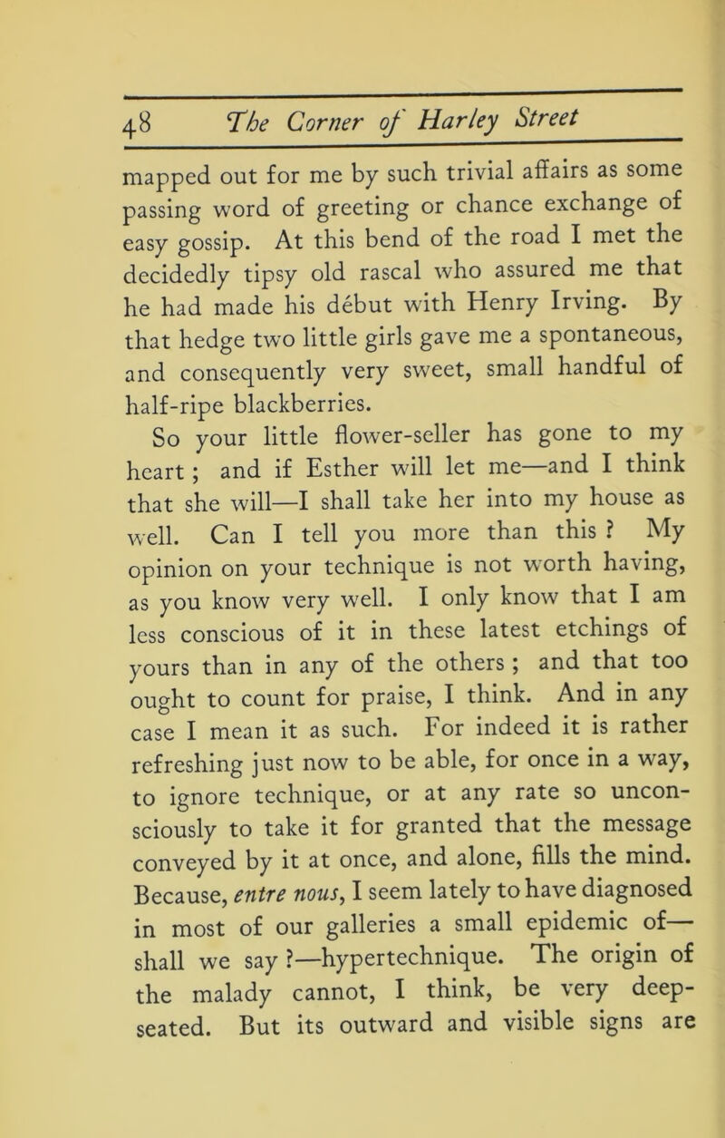 mapped out for me by such trivial affairs as some passing word of greeting or chance exchange of easy gossip. At this bend of the road I met the decidedly tipsy old rascal who assured me that he had made his debut with Henry Irving. By that hedge two little girls gave me a spontaneous, and consequently very sweet, small handful of half-ripe blackberries. So your little flower-seller has gone to my heart ; and if Esther will let me—and I think that she will—I shall take her into my house as well. Can I tell you more than this ? My opinion on your technique is not worth having, as you know very well. I only know that I am less conscious of it in these latest etchings of yours than in any of the others; and that too ought to count for praise, I think. And in any case I mean it as such. For indeed it is rather refreshing just now to be able, for once in a way, to ignore technique, or at any rate so uncon- sciously to take it for granted that the message conveyed by it at once, and alone, fills the mind. Because, entre nous, I seem lately to have diagnosed in most of our galleries a small epidemic of shall we say ?— hypertechnique. The origin of the malady cannot, I think, be very deep- seated. But its outward and visible signs are