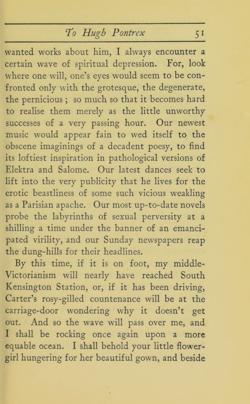 5^ wanted works about him, I always encounter a certain wave of spiritual depression. For, look where one will, one’s eyes would seem to be con- fronted only with the grotesque, the degenerate, the pernicious ; so much so that it becomes hard to realise them merely as the little unworthy successes of a very passing hour. Our newest music would appear fain to wed itself to the obscene imaginings of a decadent poesy, to find its loftiest inspiration in pathological versions of Elektra and Salome. Our latest dances seek to lift into the very publicity that he lives for the erotic beastliness of some such vicious weakling as a Parisian apache. Our most up-to-date novels probe the labyrinths of sexual perversity at a shilling a time under the banner of an emanci- pated virility, and our Sunday newspapers reap the dung-hills for their headlines. By this time, if it is on foot, my middle- Victorianism will nearly have reached South Kensington Station, or, if it has been driving, Carter’s rosy-gilled countenance will be at the carriage-door wondering why it doesn’t get out. And so the wave will pass over me, and I shall be rocking once again upon a more equable ocean. I shall behold your little flower- girl hungering for her beautiful gown, and beside