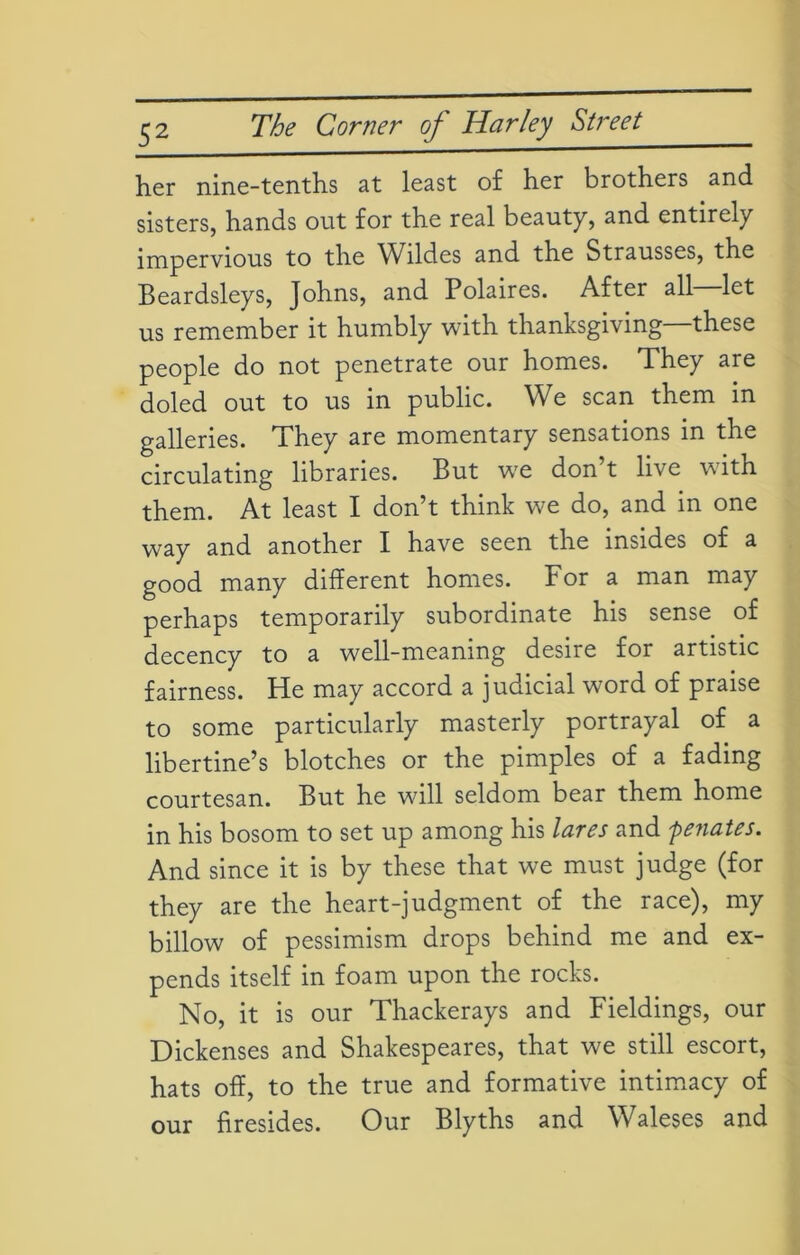 her nine-tenths at least of her brothers and sisters, hands out for the real beauty, and entirely impervious to the Wildes and the Strausses, the Beardsleys, Johns, and Polaires. After all let us remember it humbly with thanksgiving—these people do not penetrate our homes. They are doled out to us in public. We scan them in galleries. They are momentary sensations in the circulating libraries. But we don’t live with them. At least I don’t think we do, and in one way and another I have seen the insides of a good many different homes. For a man may perhaps temporarily subordinate his sense of decency to a well-meaning desire for artistic fairness. He may accord a judicial word of praise to some particularly masterly portrayal of a libertine’s blotches or the pimples of a fading courtesan. But he wdll seldom bear them home in his bosom to set up among his lares and penates. And since it is by these that we must judge (for they are the heart-judgment of the race), my billow of pessimism drops behind me and ex- pends itself in foam upon the rocks. No, it is our Thackerays and Fieldings, our Dickenses and Shakespeares, that we still escort, hats off, to the true and formative intimacy of our firesides. Our Blyths and Waleses and