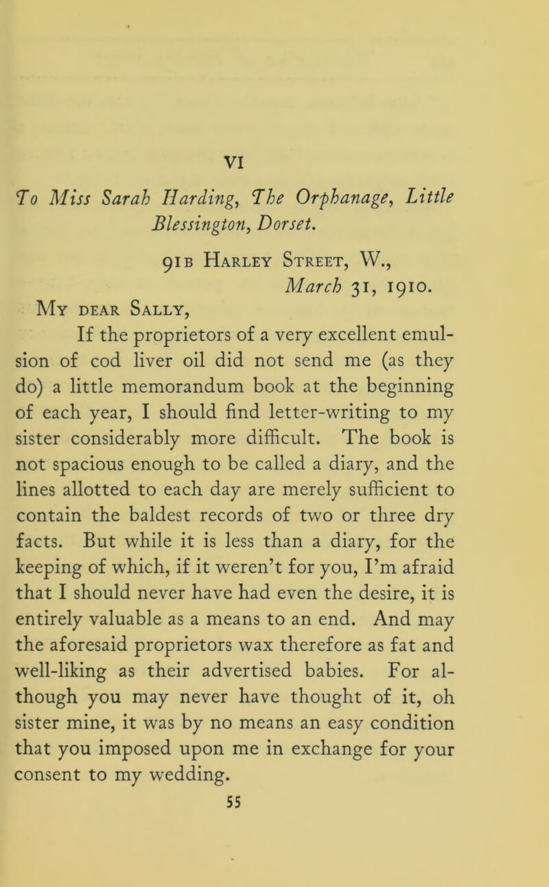 VI To Miss Sarah Harding, The Orphanage, Little Blessington, Dorset. 91 b Harley Street, W., March 31, 1910. My dear Sally, If the proprietors of a very excellent emul- sion of cod liver oil did not send me (as they do) a little memorandum book at the beginning of each year, I should find letter-writing to my sister considerably more difficult. The book is not spacious enough to be called a diary, and the lines allotted to each day are merely sufficient to contain the baldest records of two or three dry facts. But while it is less than a diary, for the keeping of which, if it weren’t for you, I’m afraid that I should never have had even the desire, it is entirely valuable as a means to an end. And may the aforesaid proprietors wax therefore as fat and well-liking as their advertised babies. For al- though you may never have thought of it, oh sister mine, it was by no means an easy condition that you imposed upon me in exchange for your consent to my wedding.
