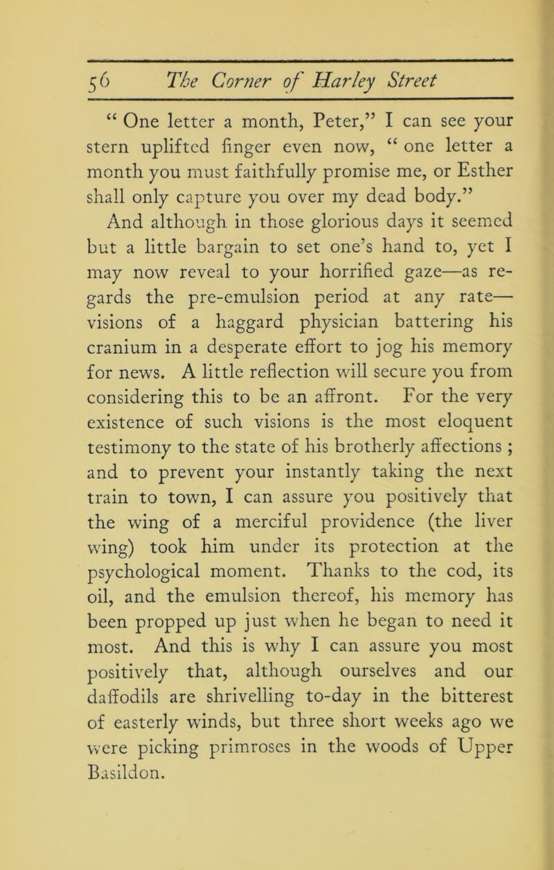 “ One letter a month, Peter,” I can see your stern uplifted linger even now, “ one letter a month you must faithfully promise me, or Esther shall only capture you over my dead body.” And although in those glorious days it seemed but a little bargain to set one’s hand to, yet I may now reveal to your horrified gaze—as re- gards the pre-emulsion period at any rate— visions of a haggard physician battering his cranium in a desperate effort to jog his memory for news. A little reflection will secure you from considering this to be an affront. For the very existence of such visions is the most eloquent testimony to the state of his brotherly affections; and to prevent your instantly taking the next train to town, I can assure you positively that the wing of a merciful providence (the liver wing) took him under its protection at the psychological moment. Thanks to the cod, its oil, and the emulsion thereof, his memory has been propped up just when he began to need it most. And this is why I can assure you most positively that, although ourselves and our daffodils are shrivelling to-day in the bitterest of easterly winds, but three short weeks ago we were picking primroses in the woods of Upper Basildon.