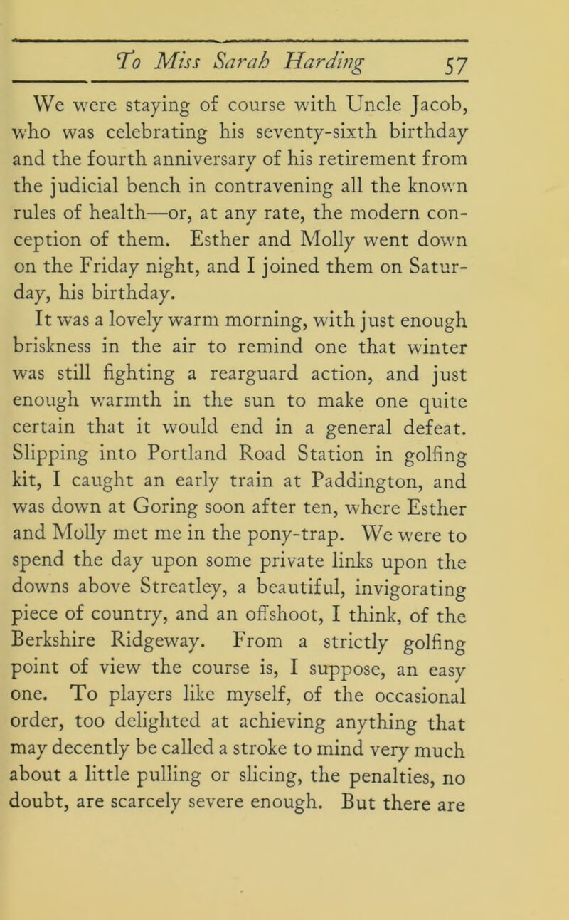 We were staying of course with Uncle Jacob, who was celebrating his seventy-sixth birthday and the fourth anniversary of his retirement from the judicial bench in contravening all the known rules of health—or, at any rate, the modern con- ception of them. Esther and Molly went down on the Friday night, and I joined them on Satur- day, his birthday. It was a lovely warm morning, with just enough briskness in the air to remind one that winter was still fighting a rearguard action, and just enough warmth in the sun to make one quite certain that it would end in a general defeat. Slipping into Portland Road Station in golfing kit, I caught an early train at Paddington, and was down at Goring soon after ten, where Esther and Molly met me in the pony-trap. We wrere to spend the day upon some private links upon the downs above Streatley, a beautiful, invigorating piece of country, and an offshoot, I think, of the Berkshire Ridgeway. From a strictly golfing point of view the course is, I suppose, an easy one. To players like myself, of the occasional order, too delighted at achieving anything that may decently be called a stroke to mind very much about a little pulling or slicing, the penalties, no doubt, are scarcely severe enough. But there are