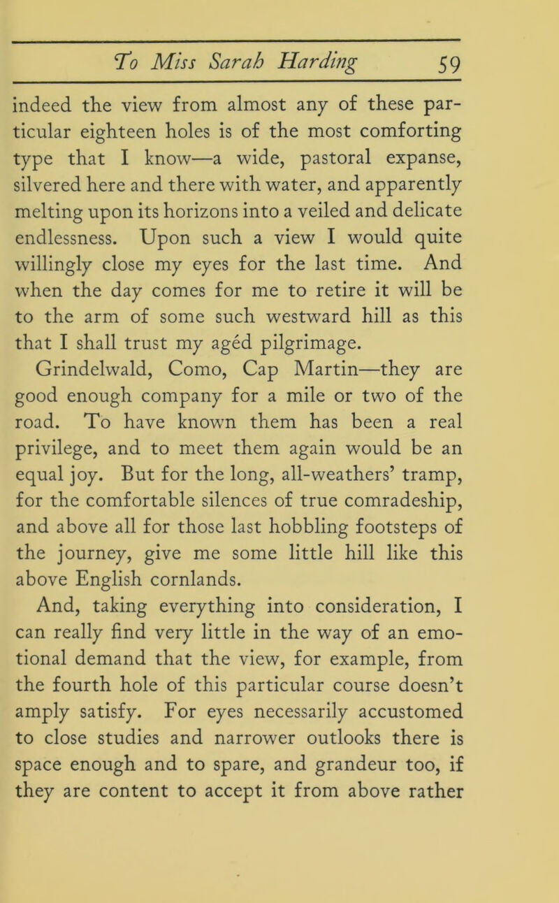 indeed the view from almost any of these par- ticular eighteen holes is of the most comforting type that I know—a wide, pastoral expanse, silvered here and there with water, and apparently melting upon its horizons into a veiled and delicate endlessness. Upon such a view I would quite willingly close my eyes for the last time. And when the day comes for me to retire it will be to the arm of some such westward hill as this that I shall trust my aged pilgrimage. Grindelwald, Como, Cap Martin—they are good enough company for a mile or two of the road. To have known them has been a real privilege, and to meet them again would be an equal joy. But for the long, all-weathers’ tramp, for the comfortable silences of true comradeship, and above all for those last hobbling footsteps of the journey, give me some little hill like this above English cornlands. And, taking everything into consideration, I can really find very little in the way of an emo- tional demand that the view, for example, from the fourth hole of this particular course doesn’t amply satisfy. For eyes necessarily accustomed to close studies and narrower outlooks there is space enough and to spare, and grandeur too, if they are content to accept it from above rather