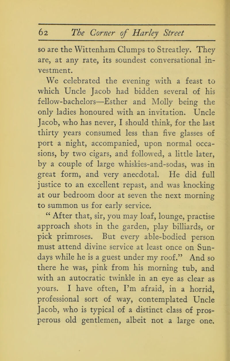 so are the Wittenham Clumps to Streatley. They are, at any rate, its soundest conversational in- vestment. We celebrated the evening with a feast to which Uncle Jacob had bidden several of his fellow-bachelors—Esther and Molly being the only ladies honoured with an invitation. Uncle Jacob, who has never, I should think, for the last thirty years consumed less than five glasses of port a night, accompanied, upon normal occa- sions, by two cigars, and followed, a little later, by a couple of large whiskies-and-sodas, was in great form, and very anecdotal. He did full justice to an excellent repast, and was knocking at our bedroom door at seven the next morning to summon us for early service. “ After that, sir, you may loaf, lounge, practise approach shots in the garden, play billiards, or pick primroses. But every able-bodied person must attend divine service at least once on Sun- days while he is a guest under my roof.” And so there he was, pink from his morning tub, and with an autocratic twinkle in an eye as clear as yours. I have often, I’m afraid, in a horrid, professional sort of way, contemplated Uncle Jacob, who is typical of a distinct class of pros- perous old gentlemen, albeit not a large one.