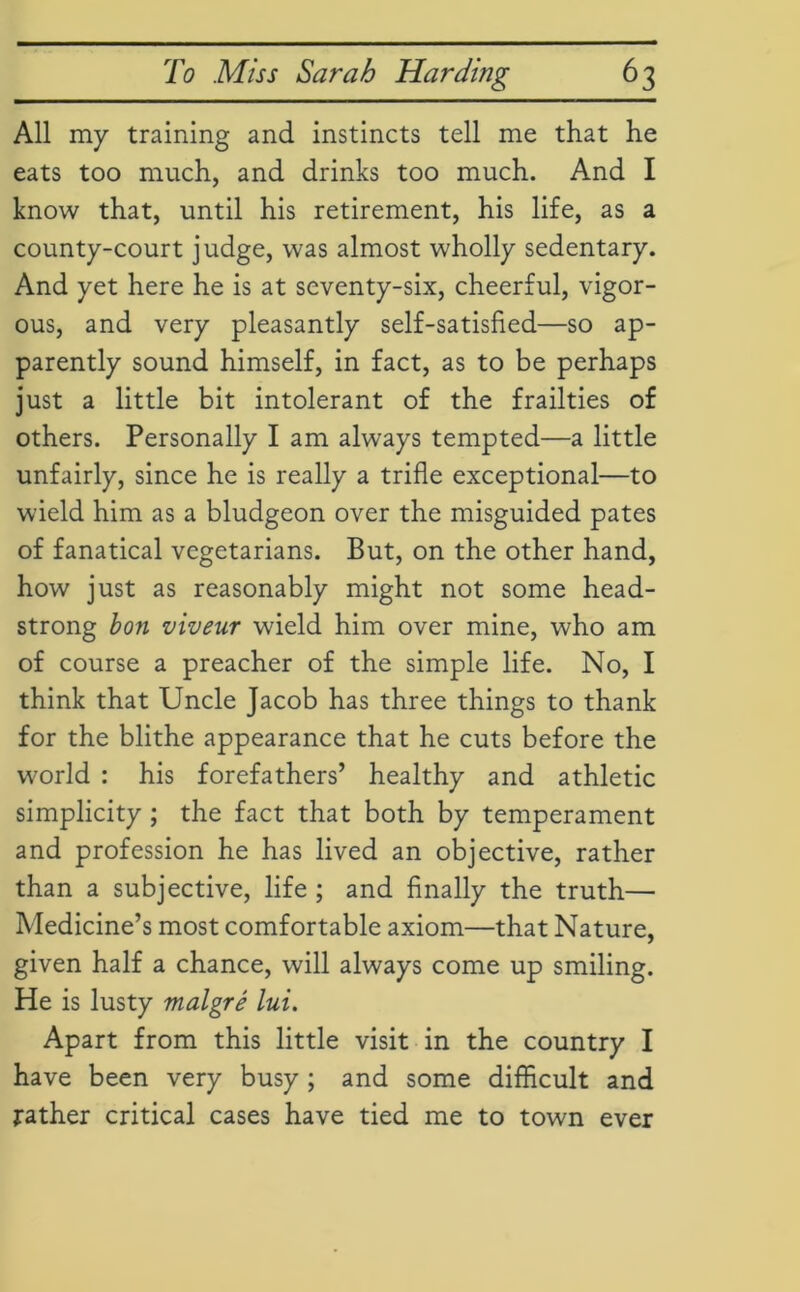 All my training and instincts tell me that he eats too much, and drinks too much. And I know that, until his retirement, his life, as a county-court judge, was almost wholly sedentary. And yet here he is at seventy-six, cheerful, vigor- ous, and very pleasantly self-satisfied—so ap- parently sound himself, in fact, as to be perhaps just a little bit intolerant of the frailties of others. Personally I am always tempted—a little unfairly, since he is really a trifle exceptional—to wield him as a bludgeon over the misguided pates of fanatical vegetarians. But, on the other hand, how just as reasonably might not some head- strong bon viveur wield him over mine, who am of course a preacher of the simple life. No, I think that Uncle Jacob has three things to thank for the blithe appearance that he cuts before the world : his forefathers’ healthy and athletic simplicity ; the fact that both by temperament and profession he has lived an objective, rather than a subjective, life ; and finally the truth— Medicine’s most comfortable axiom—that Nature, given half a chance, will always come up smiling. He is lusty malgre lui. Apart from this little visit in the country I have been very busy ; and some difficult and rather critical cases have tied me to town ever
