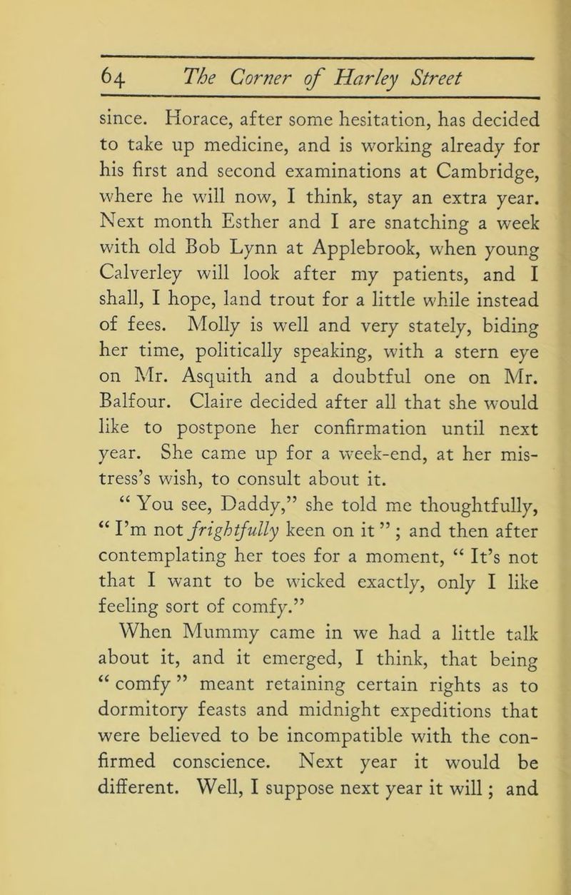 since. Horace, after some hesitation, has decided to take up medicine, and is working already for his first and second examinations at Cambridge, where he will now, I think, stay an extra year. Next month Esther and I are snatching a week with old Bob Lynn at Applebrook, when young Calverley will look after my patients, and I shall, I hope, land trout for a little while instead of fees. Molly is well and very stately, biding her time, politically speaking, with a stern eye on Mr. Asquith and a doubtful one on Mr. Balfour. Claire decided after all that she would like to postpone her confirmation until next year. She came up for a week-end, at her mis- tress’s wish, to consult about it. “ You see, Daddy,” she told me thoughtfully, “ I’m not frightfully keen on it ” ; and then after contemplating her toes for a moment, “ It’s not that I want to be wicked exactly, only I like feeling sort of comfy.” When Mummy came in we had a little talk about it, and it emerged, I think, that being “ comfy ” meant retaining certain rights as to dormitory feasts and midnight expeditions that were believed to be incompatible with the con- firmed conscience. Next year it would be different. Well, I suppose next year it will; and