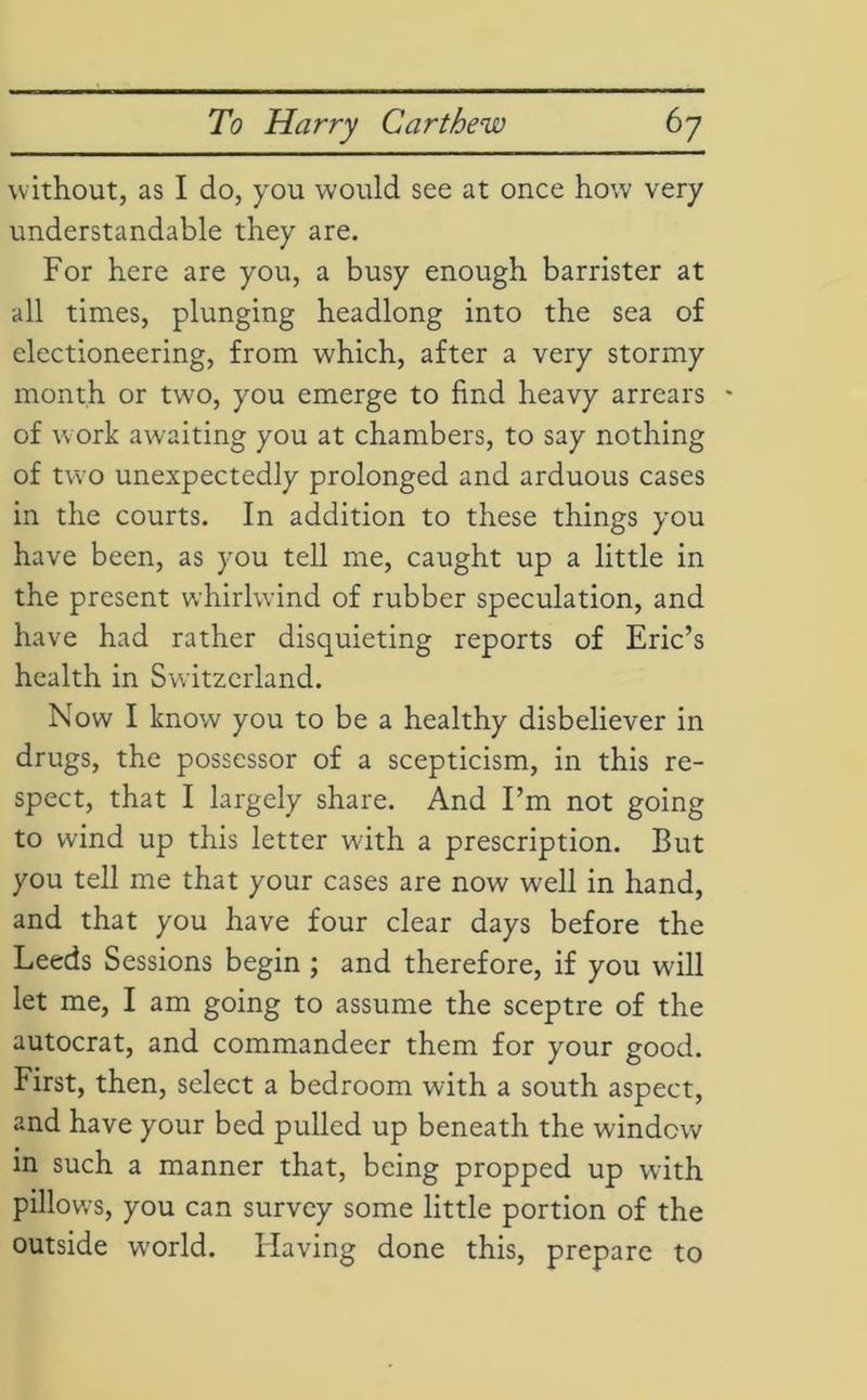 without, as I do, you would see at once how very understandable they are. For here are you, a busy enough barrister at all times, plunging headlong into the sea of electioneering, from which, after a very stormy month or two, you emerge to find heavy arrears - of work awaiting you at chambers, to say nothing of two unexpectedly prolonged and arduous cases in the courts. In addition to these things you have been, as you tell me, caught up a little in the present whirlwind of rubber speculation, and have had rather disquieting reports of Eric’s health in Switzerland. Now I know you to be a healthy disbeliever in drugs, the possessor of a scepticism, in this re- spect, that I largely share. And I’m not going to wind up this letter with a prescription. But you tell me that your cases are now well in hand, and that you have four clear days before the Leeds Sessions begin ; and therefore, if you will let me, I am going to assume the sceptre of the autocrat, and commandeer them for your good. First, then, select a bedroom with a south aspect, and have your bed pulled up beneath the window in such a manner that, being propped up with pillow’s, you can survey some little portion of the outside world. Having done this, prepare to