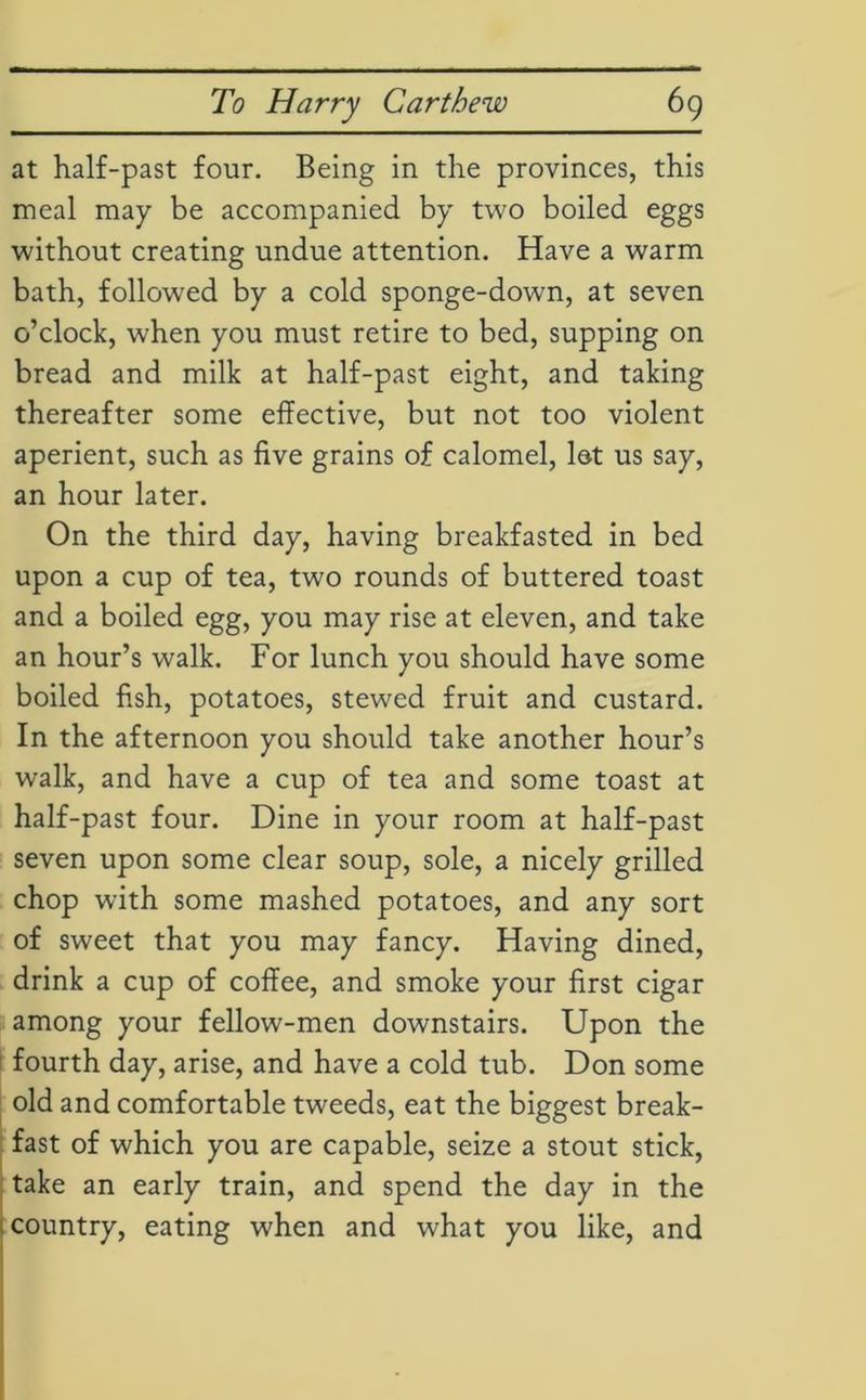 at half-past four. Being in the provinces, this meal may be accompanied by two boiled eggs without creating undue attention. Have a warm bath, followed by a cold sponge-down, at seven o’clock, when you must retire to bed, supping on bread and milk at half-past eight, and taking thereafter some effective, but not too violent aperient, such as five grains of calomel, let us say, an hour later. On the third day, having breakfasted in bed upon a cup of tea, two rounds of buttered toast and a boiled egg, you may rise at eleven, and take an hour’s walk. For lunch you should have some boiled fish, potatoes, stewed fruit and custard. In the afternoon you should take another hour’s walk, and have a cup of tea and some toast at half-past four. Dine in your room at half-past seven upon some clear soup, sole, a nicely grilled chop with some mashed potatoes, and any sort of sweet that you may fancy. Having dined, drink a cup of coffee, and smoke your first cigar among your fellow-men downstairs. Upon the fourth day, arise, and have a cold tub. Don some old and comfortable tweeds, eat the biggest break- fast of which you are capable, seize a stout stick, take an early train, and spend the day in the country, eating when and what you like, and