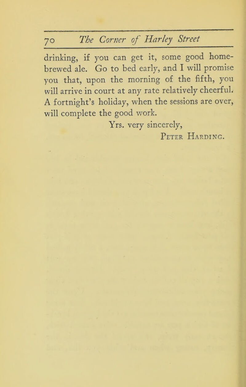 drinking, if you can get it, some good home- brewed ale. Go to bed early, and I will promise you that, upon the morning of the fifth, you will arrive in court at any rate relatively cheerful. A fortnight’s holiday, when the sessions are over, will complete the good work. Yrs. very sincerely, Peter Harding.