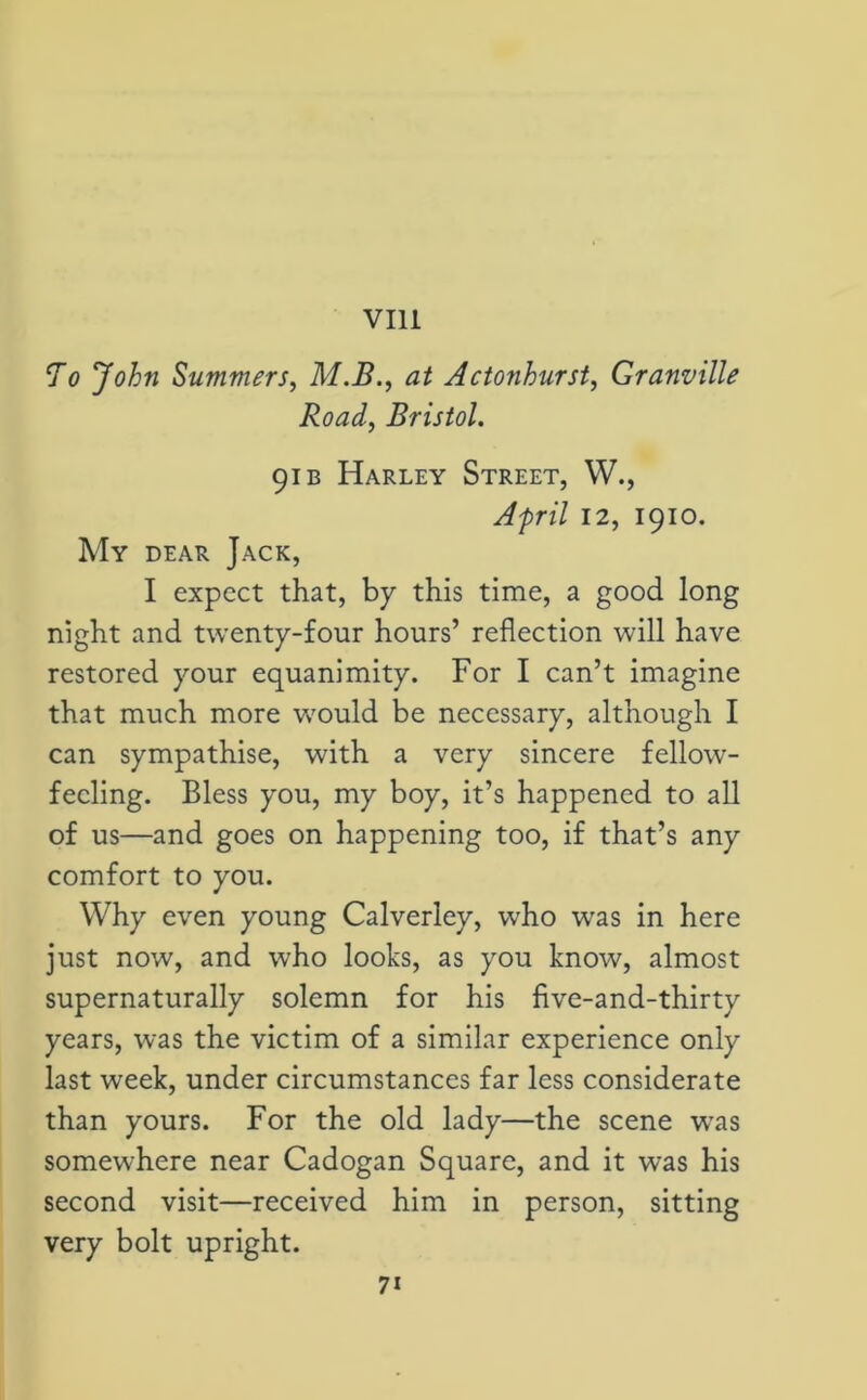 Ao John Summers, M.B., at Actonburst, Granville Road, Bristol. 91 b Harley Street, W., April 12, 1910. My dear Jack, I expect that, by this time, a good long night and twenty-four hours’ reflection will have restored your equanimity. For I can’t imagine that much more would be necessary, although I can sympathise, with a very sincere fellow- feeling. Bless you, my boy, it’s happened to all of us—and goes on happening too, if that’s any comfort to you. Why even young Calverley, who was in here just now, and who looks, as you know, almost supernaturally solemn for his five-and-thirty years, was the victim of a similar experience only last week, under circumstances far less considerate than yours. For the old lady—the scene was somewhere near Cadogan Square, and it was his second visit—received him in person, sitting very bolt upright.