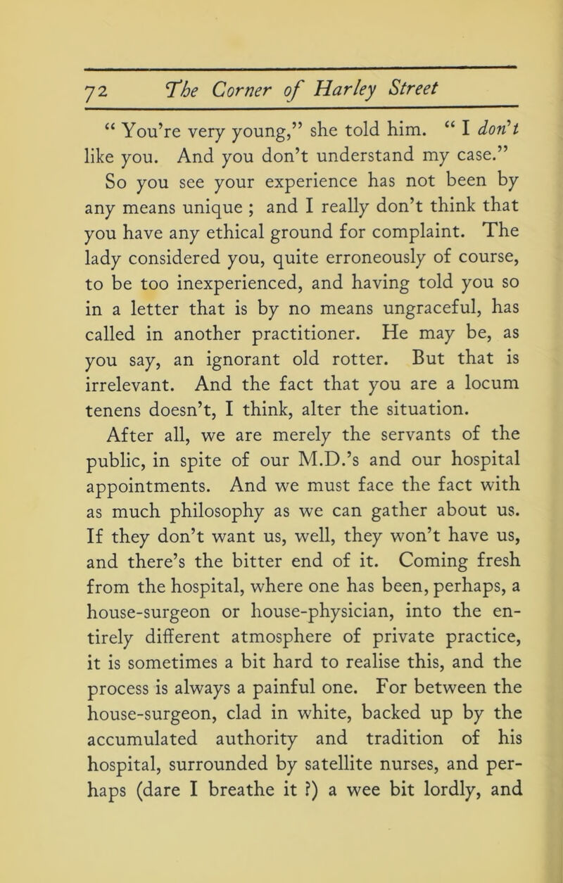 “ You’re very young,” she told him. “ I don’t like you. And you don’t understand my case.” So you see your experience has not been by any means unique ; and I really don’t think that you have any ethical ground for complaint. The lady considered you, quite erroneously of course, to be too inexperienced, and having told you so in a letter that is by no means ungraceful, has called in another practitioner. He may be, as you say, an ignorant old rotter. But that is irrelevant. And the fact that you are a locum tenens doesn’t, I think, alter the situation. After all, we are merely the servants of the public, in spite of our M.D.’s and our hospital appointments. And we must face the fact with as much philosophy as we can gather about us. If they don’t want us, well, they won’t have us, and there’s the bitter end of it. Coming fresh from the hospital, where one has been, perhaps, a house-surgeon or house-physician, into the en- tirely different atmosphere of private practice, it is sometimes a bit hard to realise this, and the process is always a painful one. For between the house-surgeon, clad in white, backed up by the accumulated authority and tradition of his hospital, surrounded by satellite nurses, and per- haps (dare I breathe it ?) a wee bit lordly, and