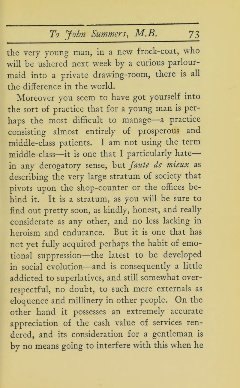 the very young man, in a new frock-coat, who will be ushered next week by a curious parlour- maid into a private drawing-room, there is all the difference in the world. Moreover you seem to have got yourself into the sort of practice that for a young man is per- haps the most difficult to manage—a practice consisting almost entirely of prosperous and middle-class patients. I am not using the term middle-class—it is one that I particularly hate— in any derogatory sense, but faute de mieux as describing the very large stratum of society that pivots upon the shop-counter or the offices be- hind it. It is a stratum, as you will be sure to find out pretty soon, as kindly, honest, and really considerate as any other, and no less lacking in heroism and endurance. But it is one that has not yet fully acquired perhaps the habit of emo- tional suppression—the latest to be developed in social evolution—and is consequently a little addicted to superlatives, and still somewhat over- respectful, no doubt, to such mere externals as eloquence and millinery in other people. On the other hand it possesses an extremely accurate appreciation of the cash value of services ren- dered, and its consideration for a gentleman is by no means going to interfere with this when he