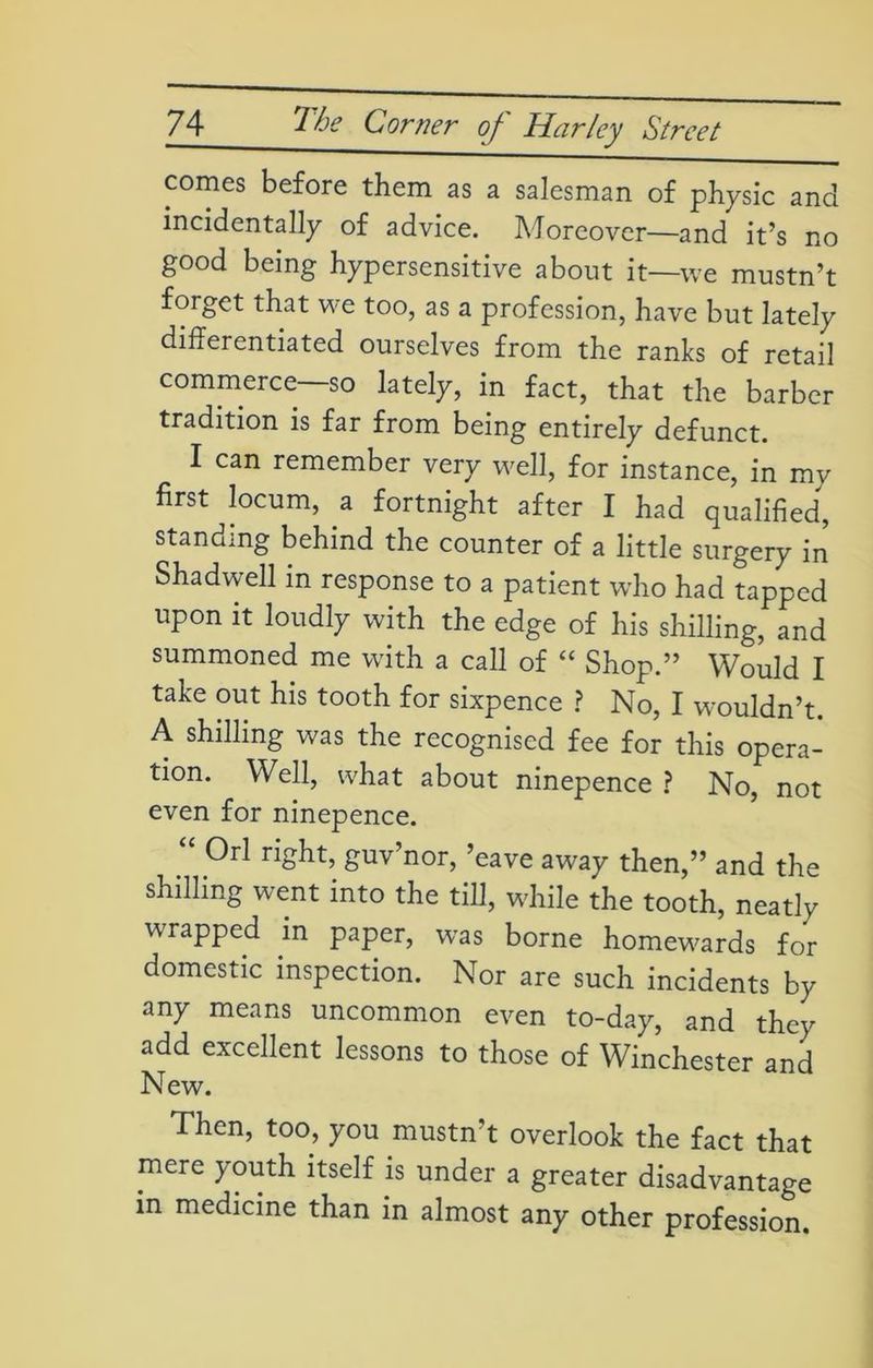 comes before them as a salesman of physic and incidentally of advice. Moreover—and it’s no good being hypersensitive about it—we mustn’t forget that we too, as a profession, have but lately differentiated ourselves from the ranks of retail commerce—so lately, in fact, that the barber tradition is far from being entirely defunct. I can remember very well, for instance, in my first locum, a fortnight after I had qualified, standing behind the counter of a little surgery in Shadwell in response to a patient who had tapped upon it loudly with the edge of his shilling, and summoned me with a call of “ Shop.” Would I take out his tooth for sixpence ? No, I wouldn’t. A shilling was the recognised fee for this opera- tion. Well, what about ninepence ? No, not even for ninepence. “ 0rl riSht> guv’nor, ’eave away then,” and the shilling went into the till, while the tooth, neatly wrapped in paper, was borne homewards for domestic inspection. Nor are such incidents by any means uncommon even to-day, and they add excellent lessons to those of Winchester and New. Then, too, you mustn’t overlook the fact that mere youth itself is under a greater disadvantage in medicine than in almost any other profession.