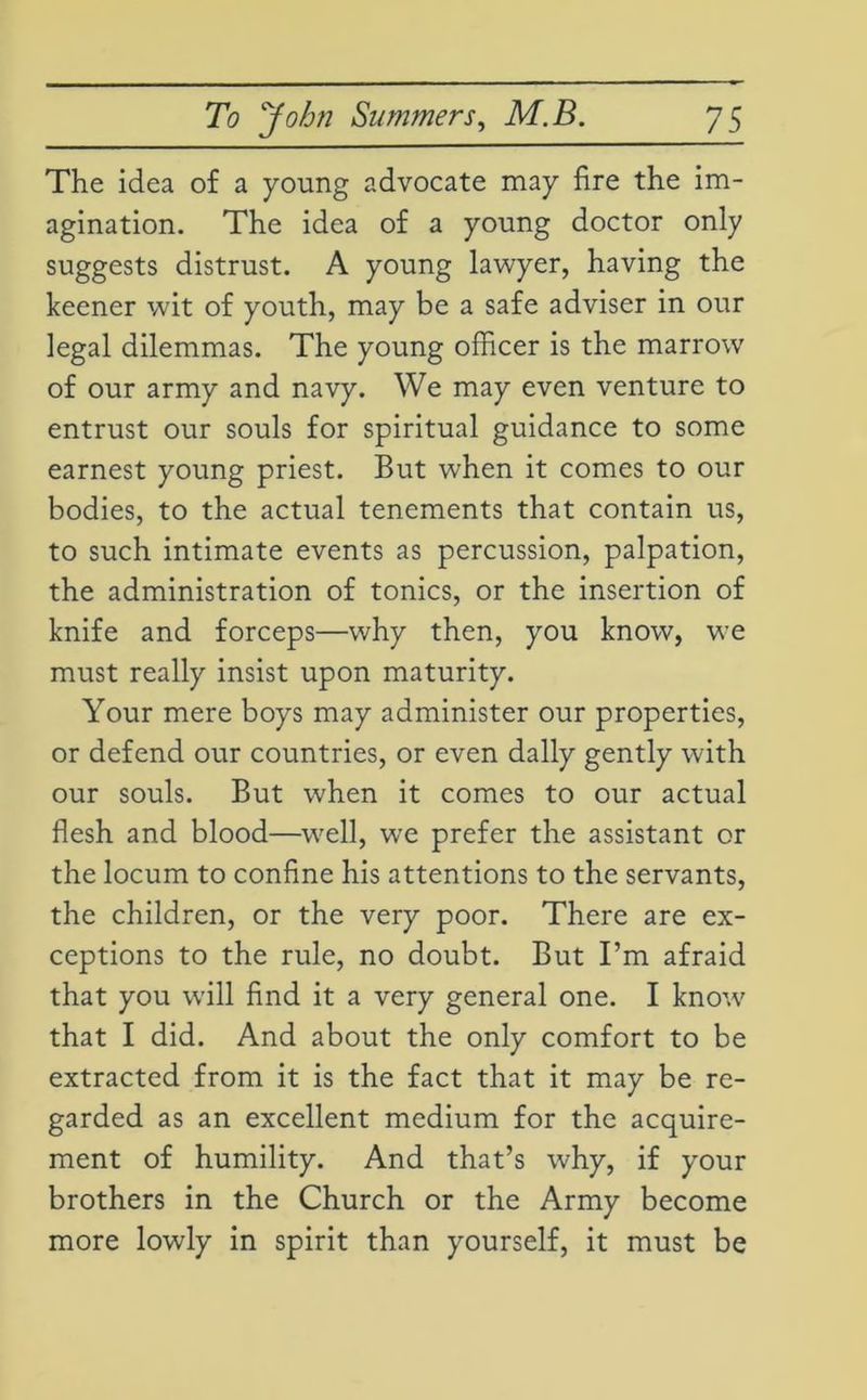 The idea of a young advocate may fire the im- agination. The idea of a young doctor only suggests distrust. A young lawyer, having the keener wit of youth, may be a safe adviser in our legal dilemmas. The young officer is the marrow' of our army and navy. We may even venture to entrust our souls for spiritual guidance to some earnest young priest. But when it comes to our bodies, to the actual tenements that contain us, to such intimate events as percussion, palpation, the administration of tonics, or the insertion of knife and forceps—why then, you know, we must really insist upon maturity. Your mere boys may administer our properties, or defend our countries, or even dally gently with our souls. But when it comes to our actual flesh and blood—well, wre prefer the assistant or the locum to confine his attentions to the servants, the children, or the very poor. There are ex- ceptions to the rule, no doubt. But I’m afraid that you wTill find it a very general one. I know' that I did. And about the only comfort to be extracted from it is the fact that it may be re- garded as an excellent medium for the acquire- ment of humility. And that’s why, if your brothers in the Church or the Army become more lowly in spirit than yourself, it must be